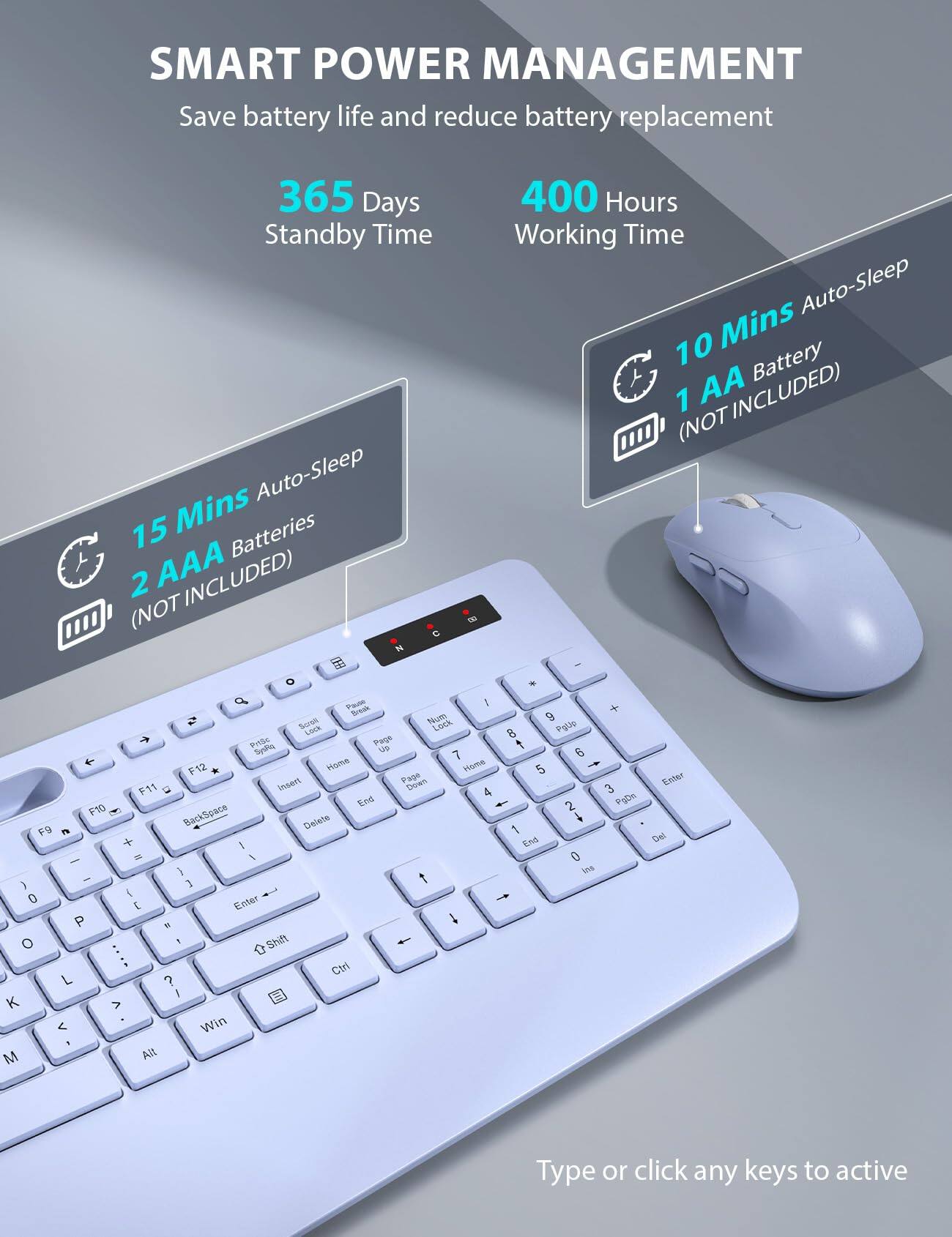 SMART POWER MANAGEMENT  
Save battery life and reduce battery replacement  

365 Days Standby Time  
400 Hours Working Time  

15 Mins Auto-Sleep  
2 AAA Batteries (NOT INCLUDED)  

10 Mins Auto-Sleep  
1 AA Battery (NOT INCLUDED)  

Type or click any keys to active