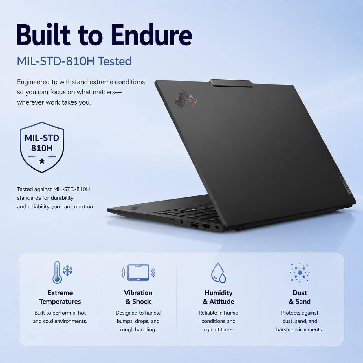 Built to Endure  
MIL-STD-810H Tested

Engineered to withstand extreme conditions so you can focus on what matters— wherever work takes you.

MIL-STD 810H  
Tested against MIL-STD-810H standards for durability and reliability you can count on.

Extreme Temperatures  
Built to perform in hot and cold environments.

Vibration & Shock  
Designed to handle bumps, drops, and rough handling.

Humidity & Altitude  
Reliable in humid conditions and high altitudes.

Dust & Sand  
Protects against dust, sand, and harsh environments.