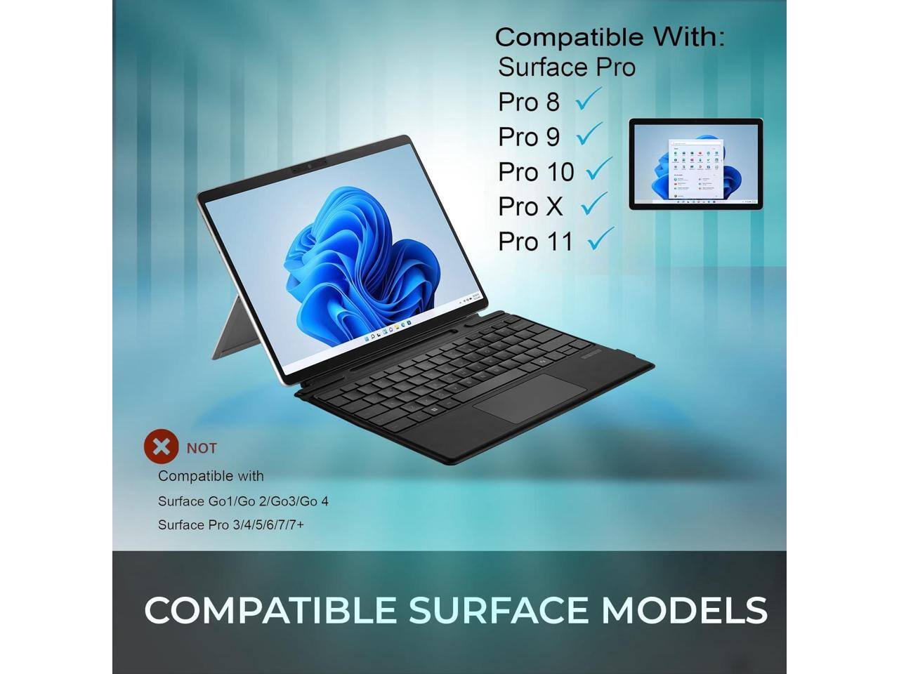Compatible With:  
Surface Pro  
Pro 8  
Pro 9  
Pro 10  
Pro X  
Pro 11  

NOT Compatible with:  
Surface Go 1/Go 2/Go 3/Go 4  
Surface Pro 3/4/5/6/7/7+  

COMPATIBLE SURFACE MODELS