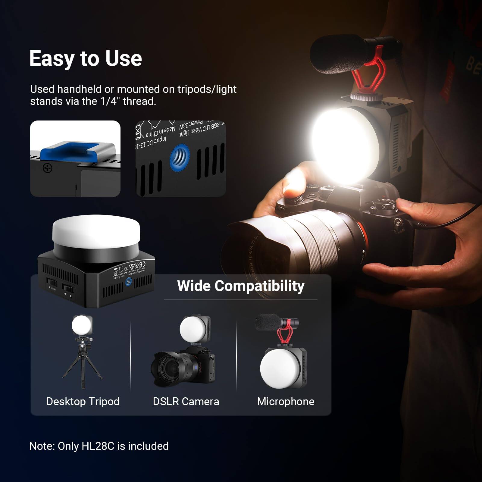 Easy to Use  
Used handheld or mounted on tripods/light stands via the 1/4" thread.  

Wide Compatibility  
Desktop Tripod  
DSLR Camera  
Microphone  

Note: Only HL28C is included