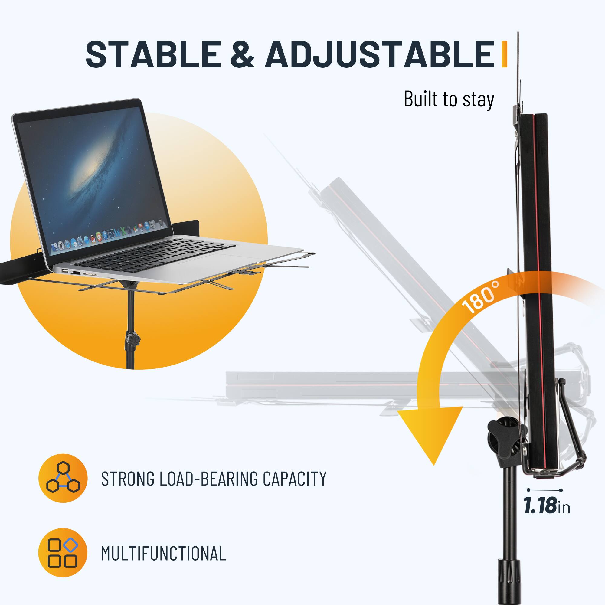 STABLE & ADJUSTABLE  
Built to stay  

STRONG LOAD-BEARING CAPACITY  
MULTIFUNCTIONAL  

180°  
1.18in