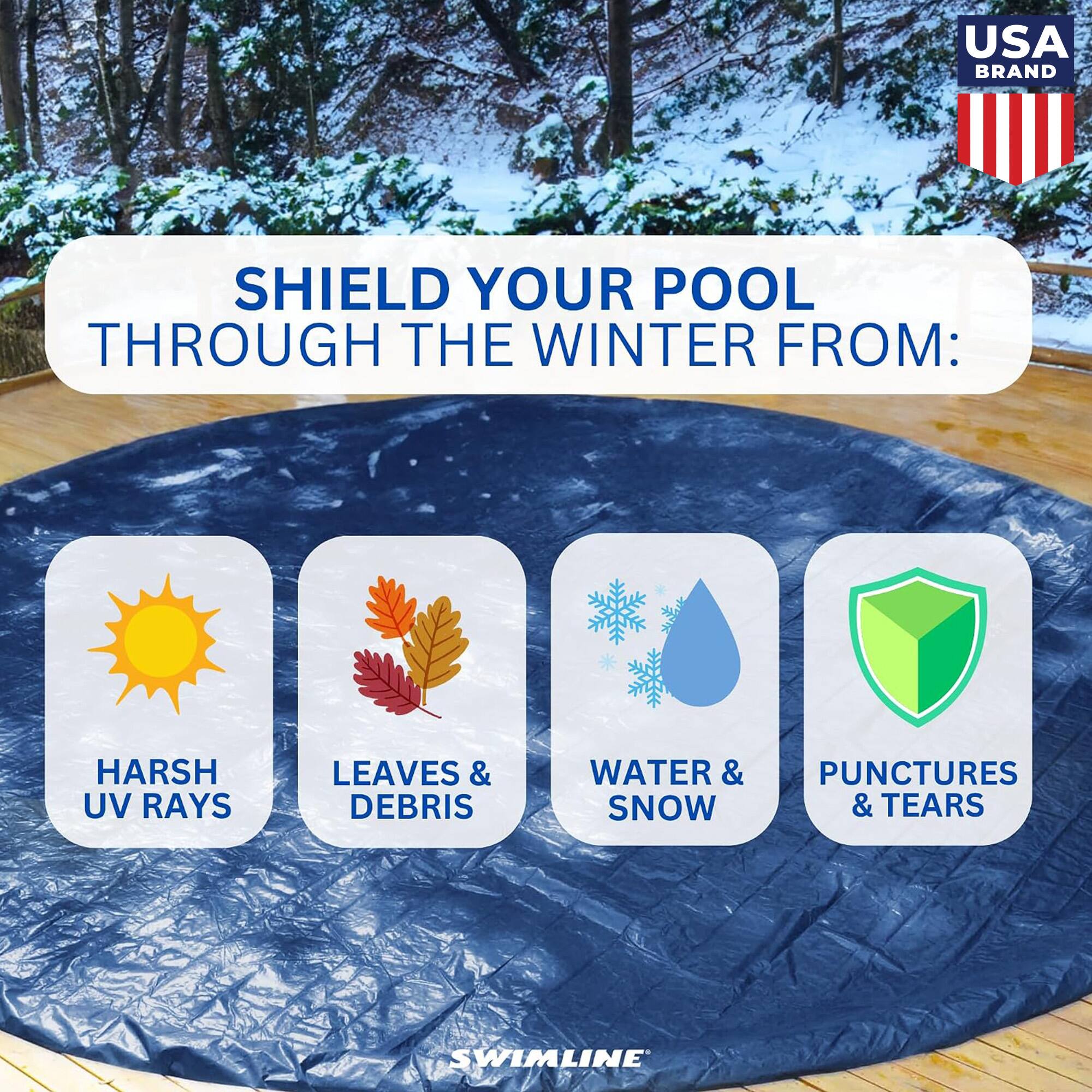 USA BRAND

SHIELD YOUR POOL THROUGH THE WINTER FROM:

- HARSH UV RAYS
- LEAVES & DEBRIS
- WATER & SNOW
- PUNCTURES & TEARS

SWIMLINE