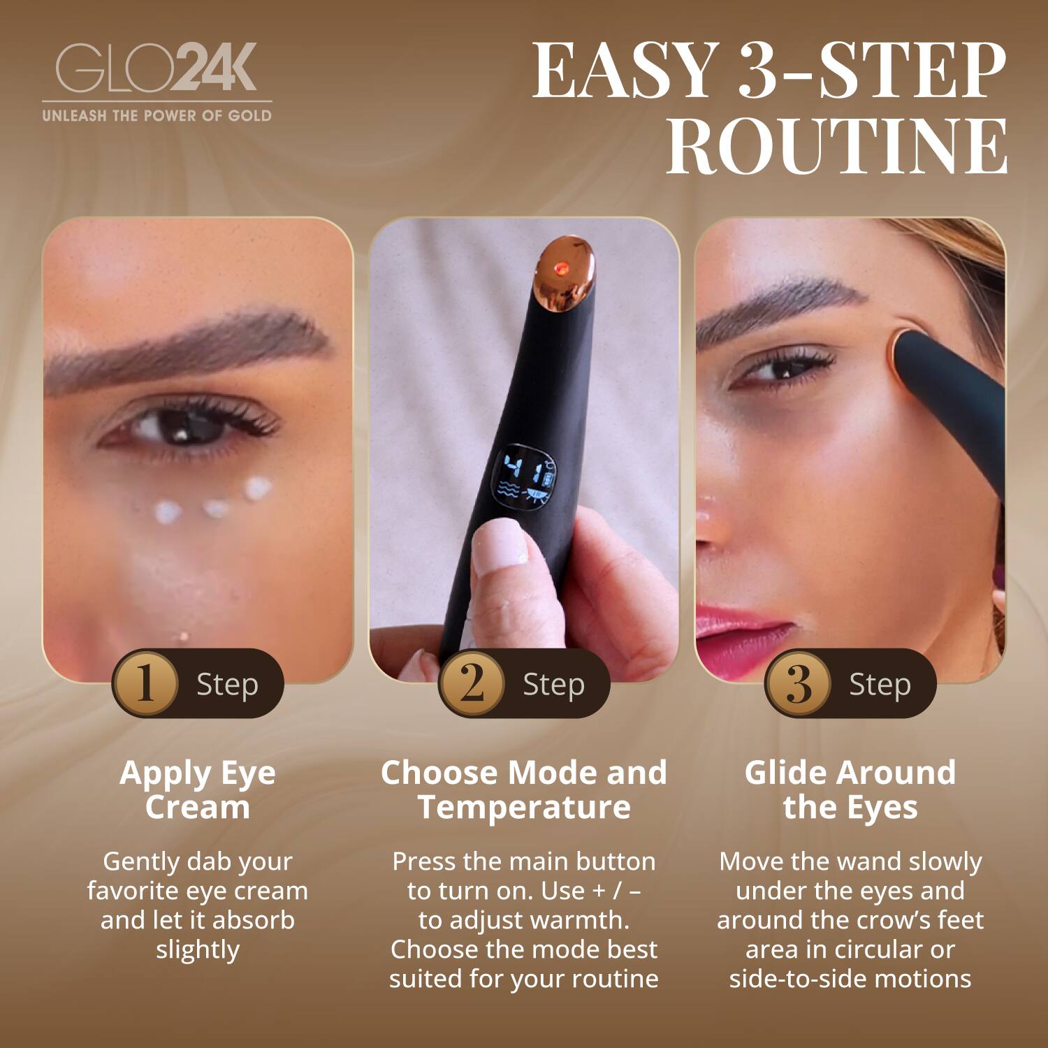 GLO24K  
UNLEASH THE POWER OF GOLD  

EASY 3-STEP ROUTINE  

1. Step  
Apply Eye Cream  
Gently dab your favorite eye cream and let it absorb slightly  

2. Step  
Choose Mode and Temperature  
Press the main button to turn on. Use + / - to adjust warmth. Choose the mode best suited for your routine  

3. Step  
Glide Around the Eyes  
Move the wand slowly under the eyes and around the crow's feet area in circular or side-to-side motions