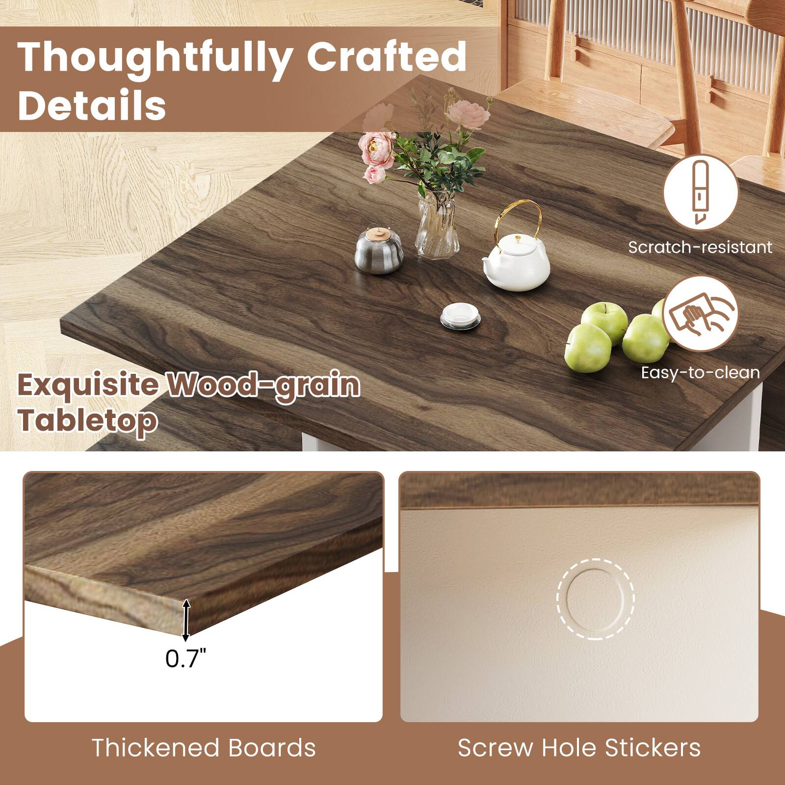 Thoughtfully Crafted Details

Exquisite Wood-grain Tabletop

Scratch-resistant

Easy-to-clean

0.7" Thickened Boards

Screw Hole Stickers