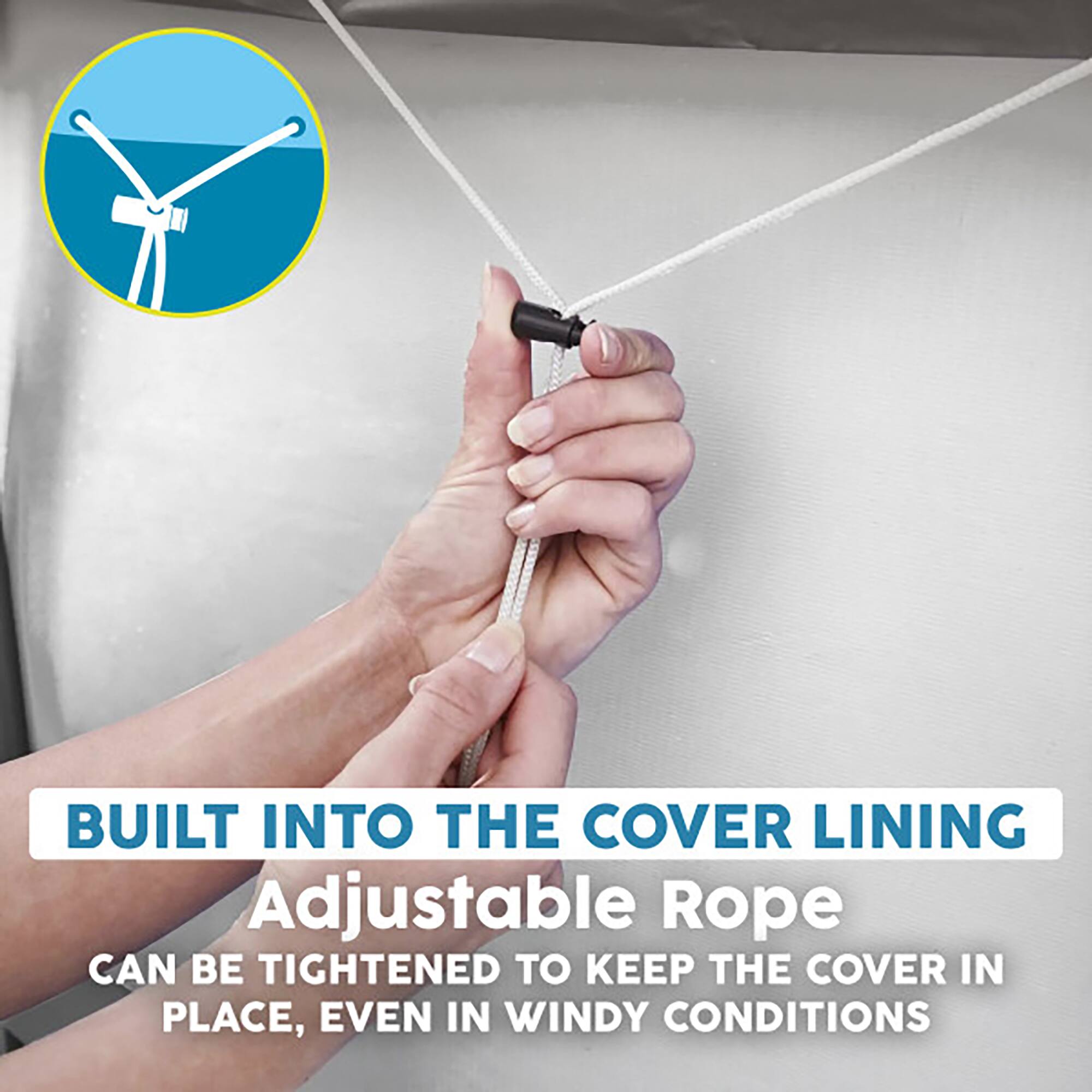BUILT INTO THE COVER LINING  
Adjustable Rope  
CAN BE TIGHTENED TO KEEP THE COVER IN PLACE, EVEN IN WINDY CONDITIONS