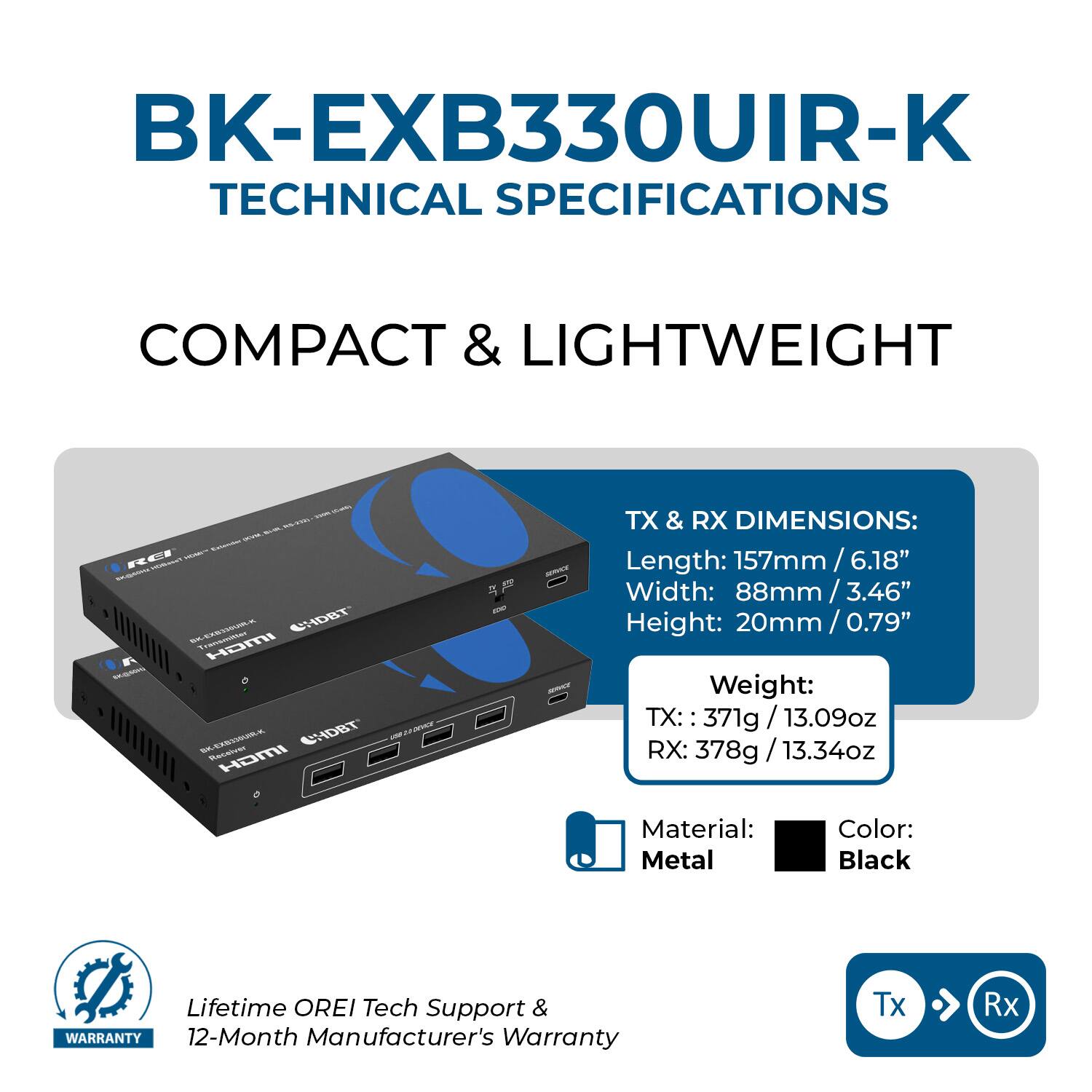 BK-EXB330UIR-K TECHNICAL SPECIFICATIONS

COMPACT & LIGHTWEIGHT

- PICK . HOMEY EJUNING REI MCYQUeRreT BK-EXB35SUR-K Transmitter CHDBT HDMI  BK-EXB33SUM-K Receiver CHDBT HDMI

SERVICE SERVEY

TX & RX DIMENSIONS:
Length: 157mm/6.18"
Width: 88mm/3.46"
Height: 20mm/0.79"
Weight: TX: 371g/13.09oz RX: 378g/13.34oz
Material: Metal
Color: Black

Lifetime OREI Tech Support & WARRANTY 12-Month Manufacturer's Warranty

Tx
Rx
