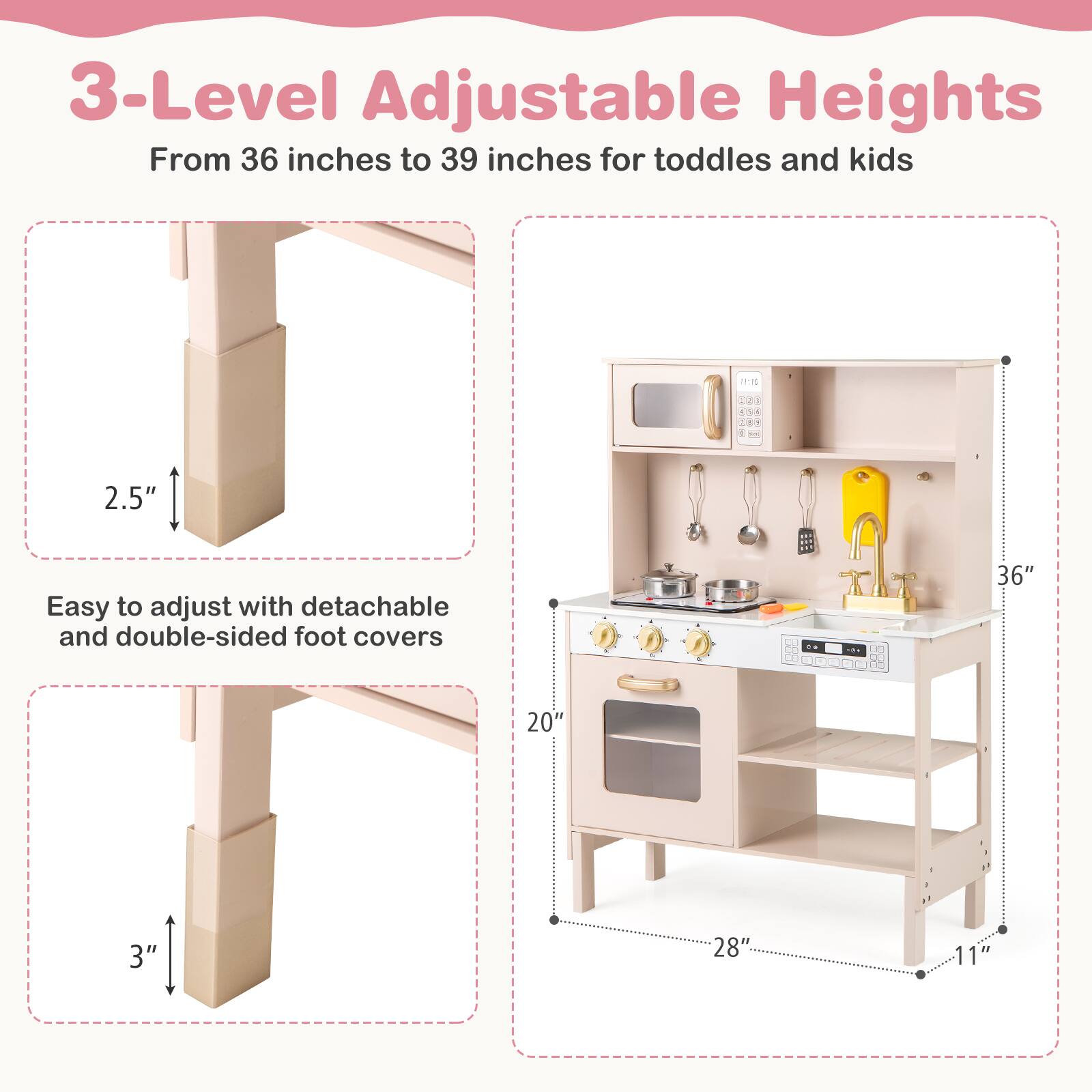 3-Level Adjustable Heights  
From 36 inches to 39 inches for toddlers and kids  

Easy to adjust with detachable and double-sided foot covers  

2.5"  
3"  

36"  
20"  
28"  
11"
