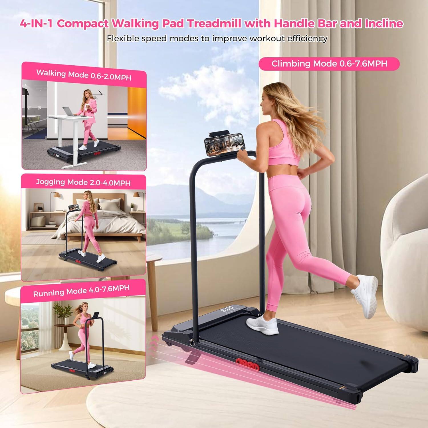 4-IN-1 Compact Walking Pad Treadmill with Handle Bar and Incline

Flexible speed modes to improve workout efficiency

Walking Mode 0.6-2.0MPH

Climbing Mode 0.6-7.6MPH

Jogging Mode 2.0-4.0MPH

Running Mode 4.0-7.6MPH