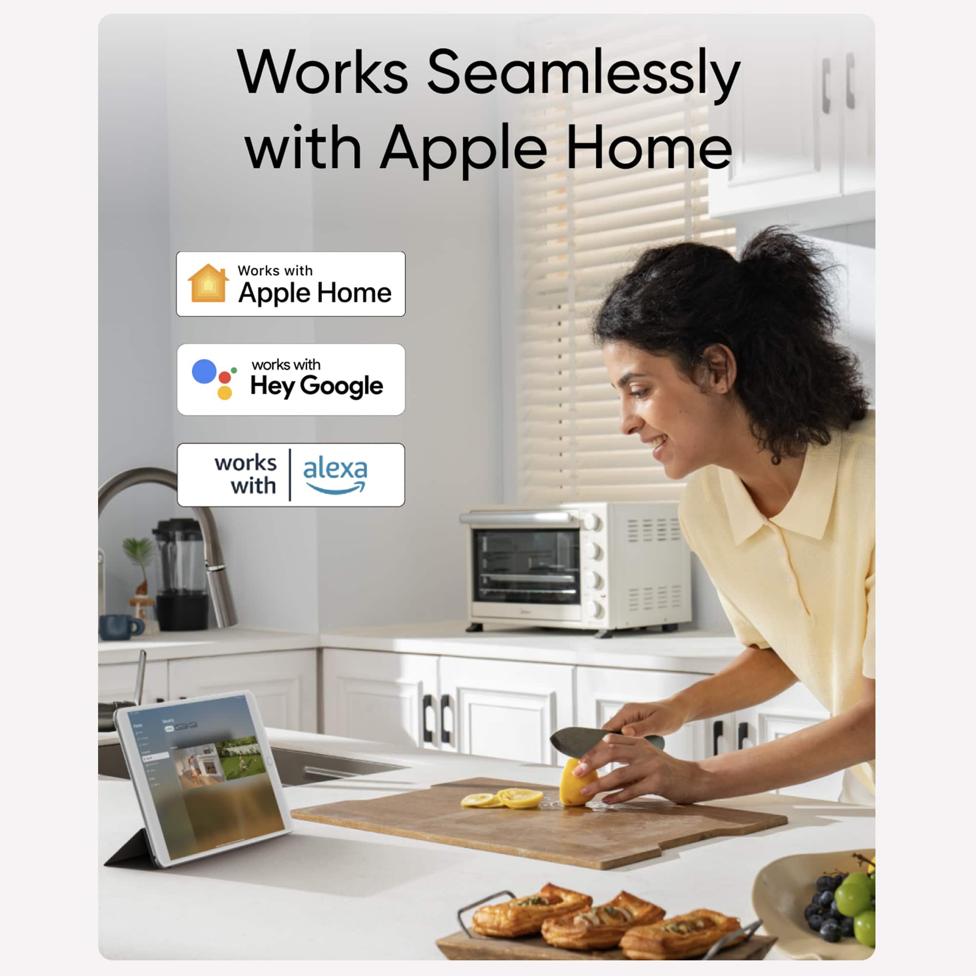 Works seamlessly with Apple Home. Works with Apple Home. Works with Hey Google. Works with Alexa.