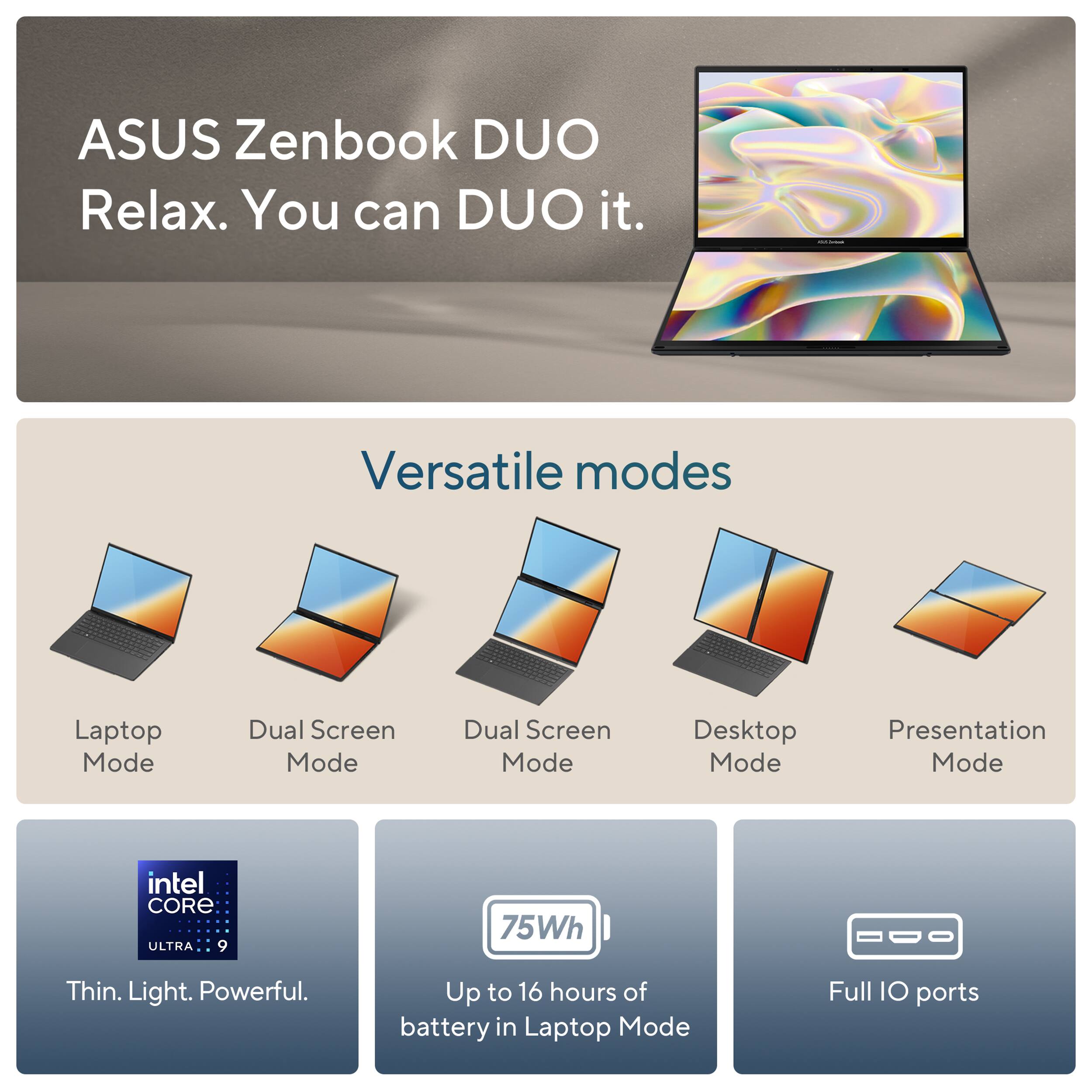 ASUS Zenbook DUO Relax. You can DUO it. Versatile modes: Laptop Mode, Dual Screen Mode, Desktop Mode, Presentation Mode. intel CORE ULTRA 9 75Wh Thin. Light. Powerful. Up to 16 hours of battery in Laptop Mode. Full IO ports.