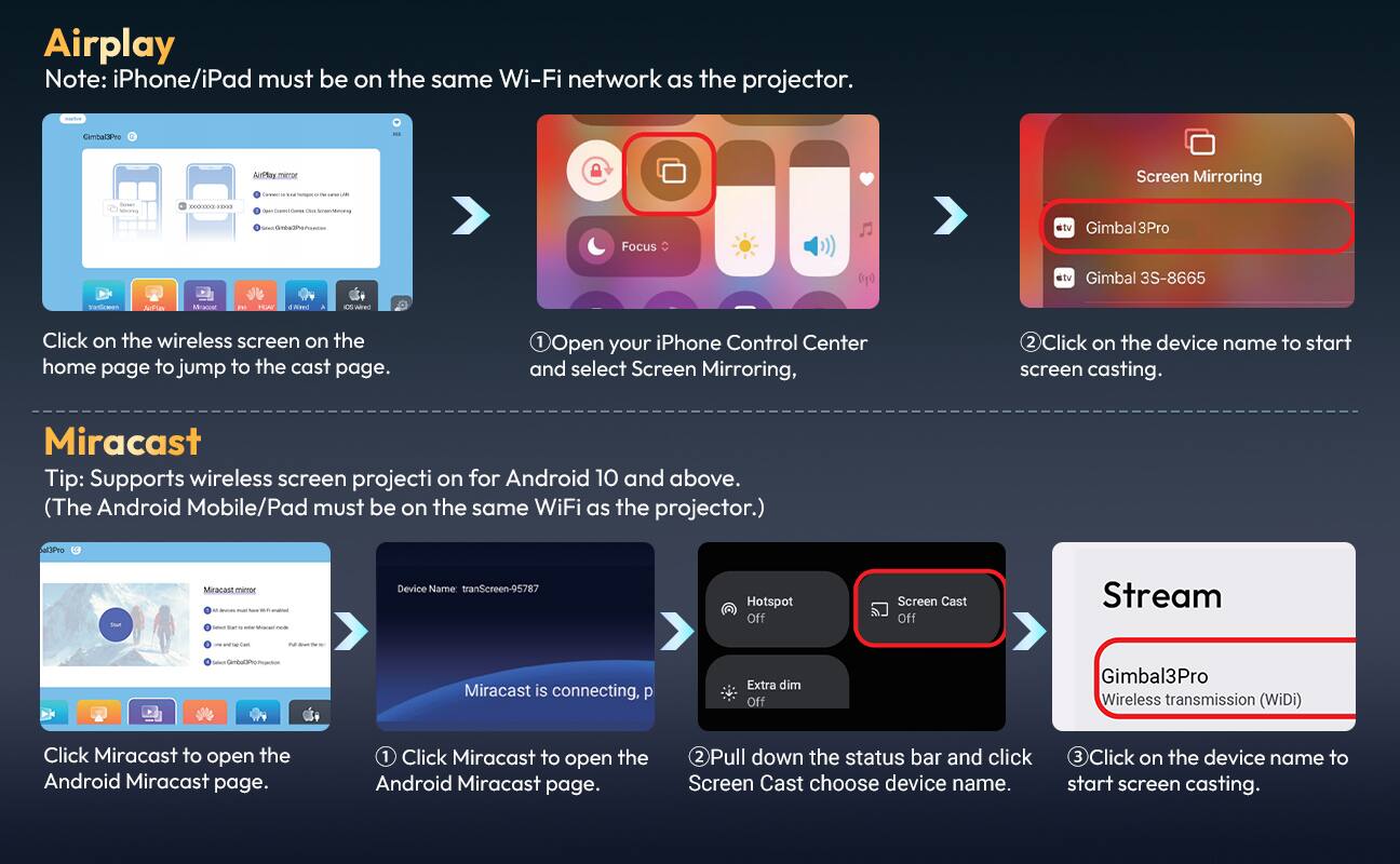 Airplay  
Note: iPhone/iPad must be on the same Wi-Fi network as the projector.  
- CambaCPeo - AirPlay_memor ... Screen Mirroring I 2S.28 - Focus tv Gimbal3Pro stv Gimbal 3S-8665 Fatdcmen Auttas Mra in IEA N a otrarec Click on the wireless screen on the home page to jump to the cast page.  
1. Open your iPhone Control Center and select Screen Mirroring,  
2. Click on the device name to start screen casting.  

Miracast  
Tip: Supports wireless screen projection for Android 10 and above. (The Android Mobile/Pad must be on the same WiFi as the projector.)  
Device Name: tranScreen-95787  
Hotspot Off  
Screen Cast Off  
Stream - w.Sanoco/ada  
Miracast is connecting, p  
Extra dim Off  
Gimbal3Pro Wireless transmission (WiDi)  
Click Miracast to open the Android Miracast page.  
1. Click Miracast to open the Android Miracast page.  
2. Pull down the status bar and click Screen Cast choose device name.  
3