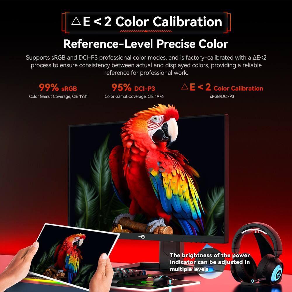 E < 2 Color Calibration  
Reference-Level Precise Color  

Supports sRGB and DCI-P3 professional color modes, and is factory-calibrated with a ΔE<2 process to ensure consistency between actual and displayed colors, providing a reliable reference for professional work.  

99% sRGB  
Color Gamut Coverage, CIE 1931  

95% DCI-P3  
Color Gamut Coverage, CIE 1976  

The brightness of the power indicator can be adjusted in multiple levels.