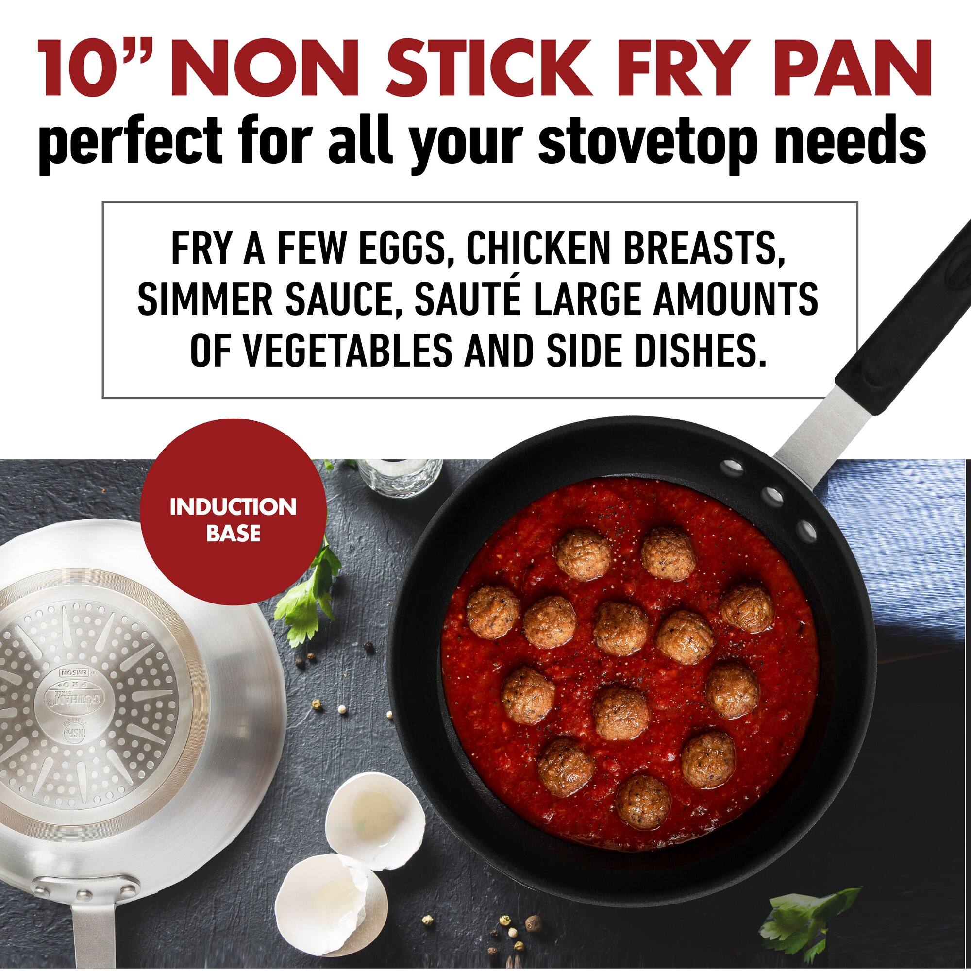 10" NON STICK FRY PAN  
perfect for all your stovetop needs  

FRY A FEW EGGS, CHICKEN BREASTS, SIMMER SAUCE, SAUTÉ LARGE AMOUNTS OF VEGETABLES AND SIDE DISHES.  

INDUCTION BASE