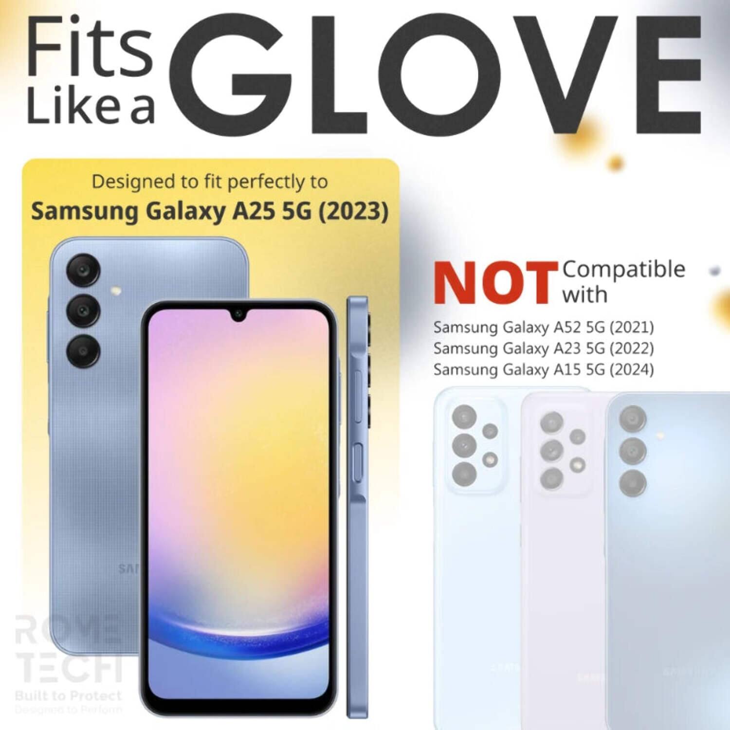 Fits GLOVE Like a  
Designed to fit perfectly to Samsung Galaxy A25 5G (2023)  
NOT Compatible with Samsung Galaxy A52 5G (2021) Samsung Galaxy A23 5G (2022) Samsung Galaxy A15 5G (2024)  
SAI ROME TECH  
Built to Protect Designed to Perform