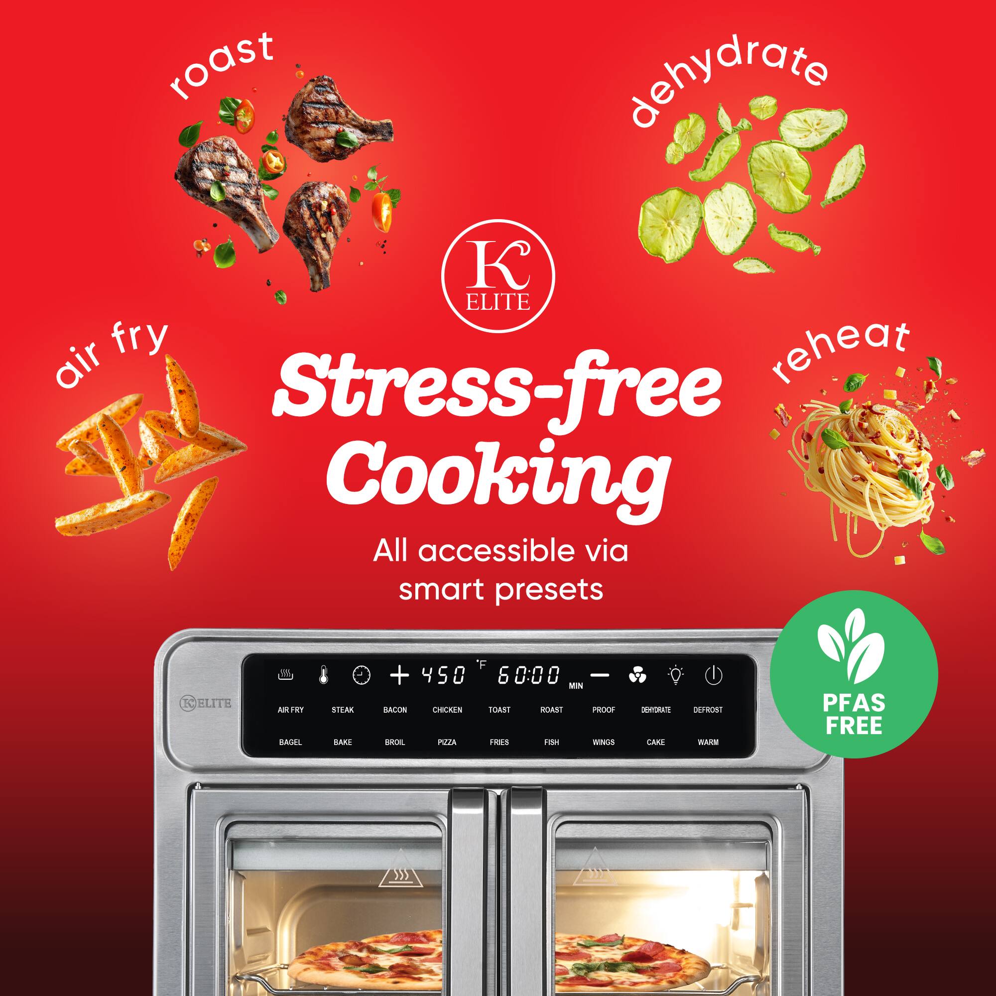 roast  
dehydrate  
air fry  
reheat  

Stress-free Cooking  
All accessible via smart presets  

ELITE  

PFAS FREE  

+450°F  
6:00 MIN  

BAGEL  
BAKE  
BROIL  
PIZZA  
FROZEN  
STEAK  
BACON  
CHICKEN  
TOAST  
ROAST  
PROOF  
DEHYDRATE  
DEFRYST  
FISH  
WINGS  
CAKE  
WARM