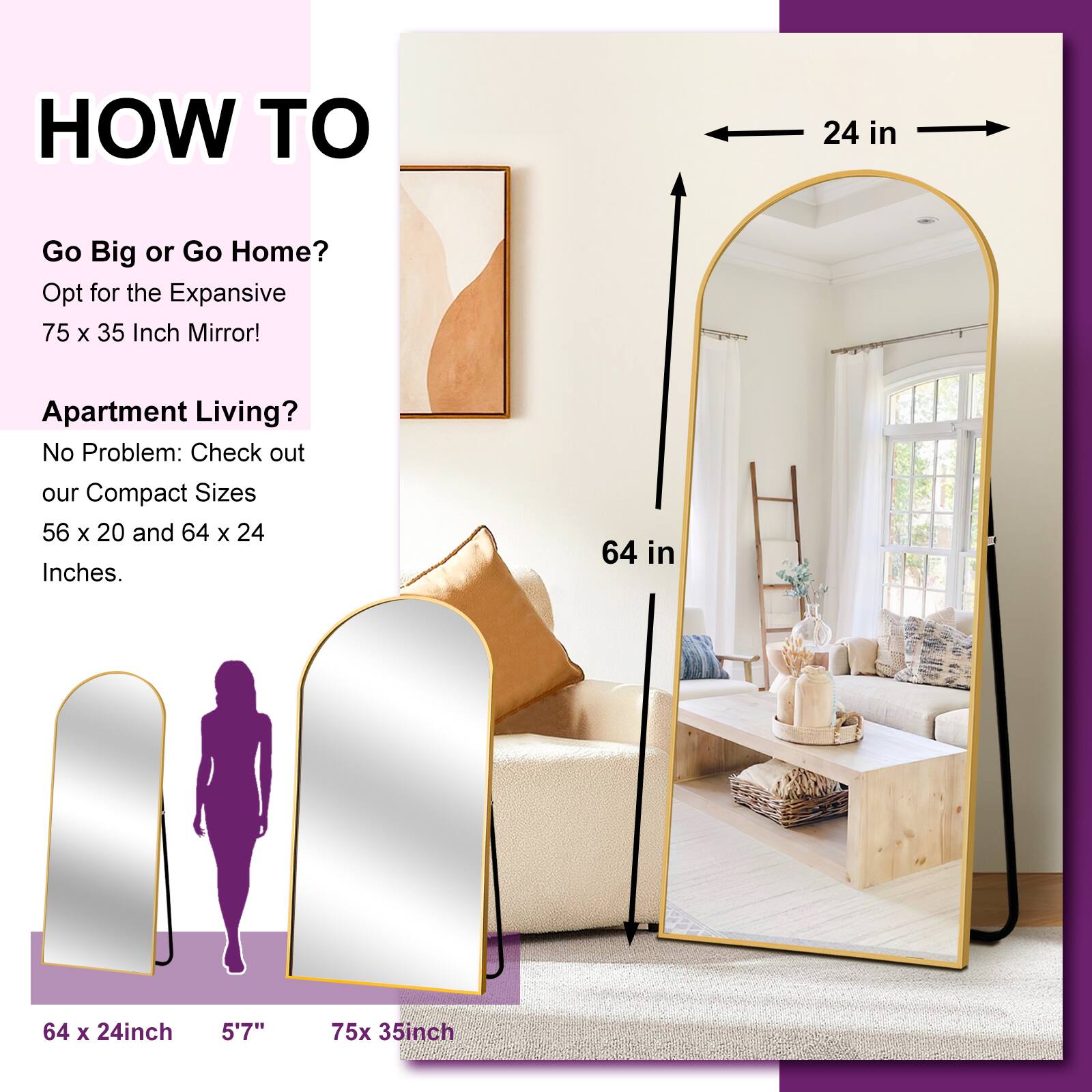 HOW TO

Go Big or Go Home?
Opt for the Expansive 75 x 35 Inch Mirror!

Apartment Living?
No Problem: Check out our Compact Sizes 56 x 20 and 64 x 24 Inches.

64 x 24 inch
5'7"
75 x 35 inch