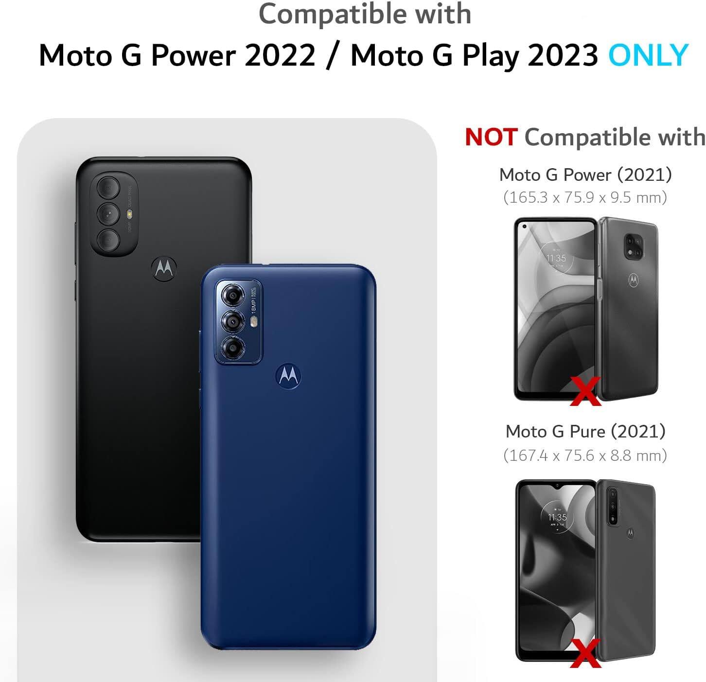 Compatible with Moto G Power 2022 / Moto G Play 2023 ONLY  
NOT Compatible with  
Moto G Power (2021) (165.3 x 75.9 x 9.5 mm)  
Moto G Pure (2021) (167.4 x 75.6 x 8.8 mm)
