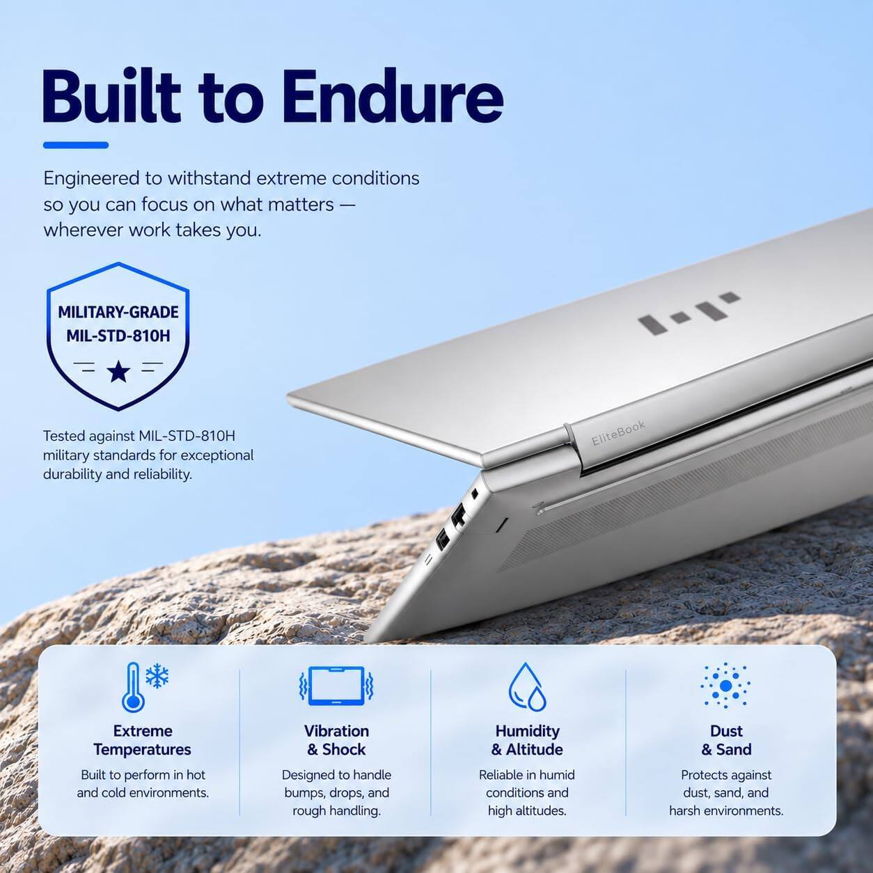 Built to Endure

Engineered to withstand extreme conditions so you can focus on what matters — wherever work takes you.

MILITARY-GRADE MIL-STD-810H
Tested against MIL-STD-810H military standards for exceptional durability and reliability.

EliteBook

Extreme Temperatures
Built to perform in hot and cold environments.

Vibration & Shock
Designed to handle bumps, drops, and rough handling.

Humidity & Altitude
Reliable in humid conditions and high altitudes.

Dust & Sand
Protects against dust, sand, and harsh environments.