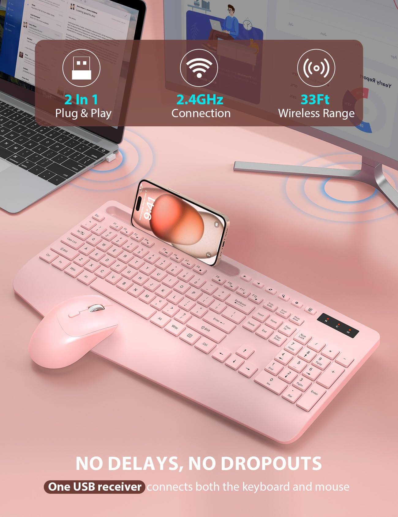 2 In 1 Plug & Play  
2.4GHz Connection  
33Ft Wireless Range  
NO DELAYS, NO DROPOUTS  
One USB receiver connects both the keyboard and mouse