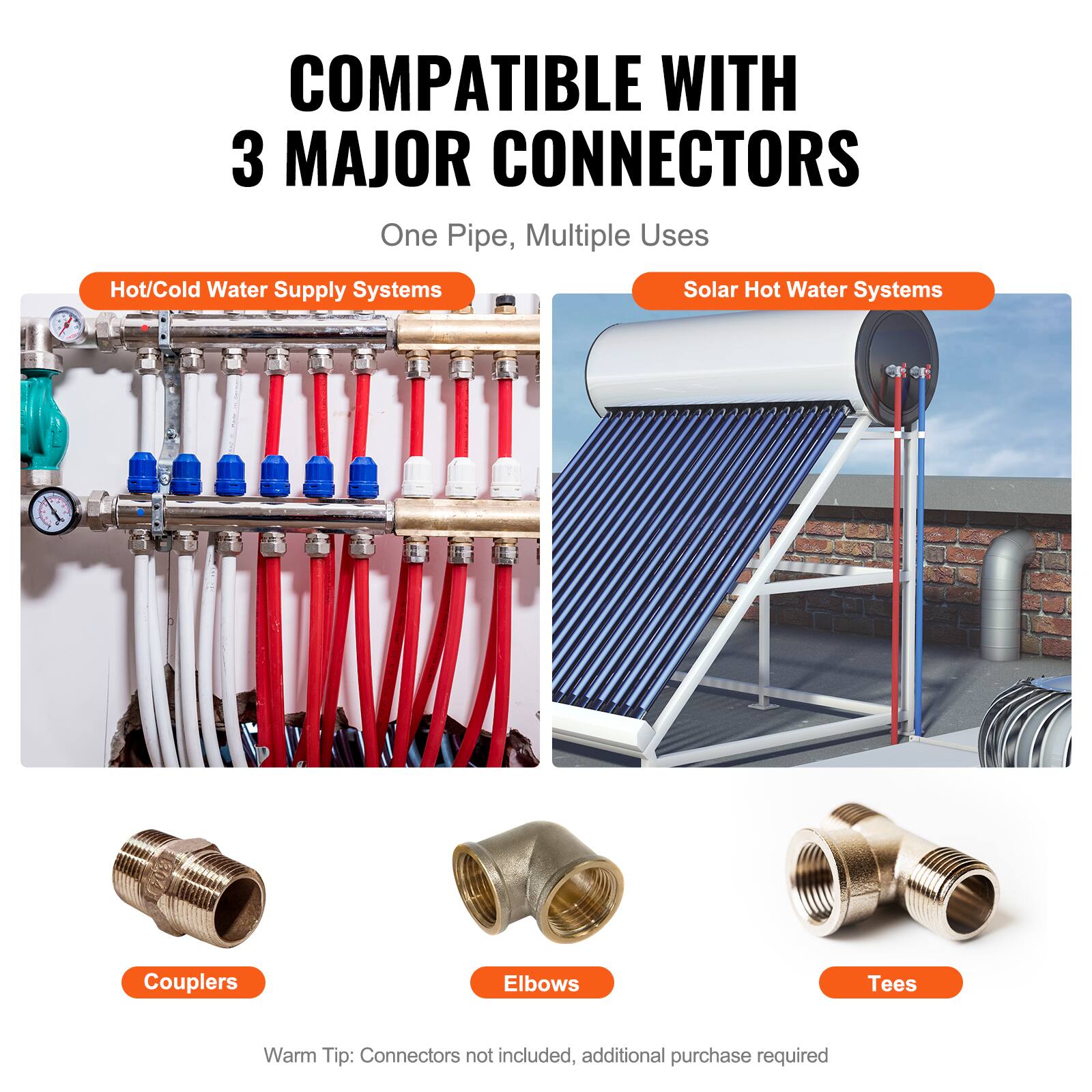 COMPATIBLE WITH 3 MAJOR CONNECTORS  
One Pipe, Multiple Uses  

Hot/Cold Water Supply Systems  
Solar Hot Water Systems  

Couplers  
Elbows  
Tees  

Warm Tip: Connectors not included, additional purchase required