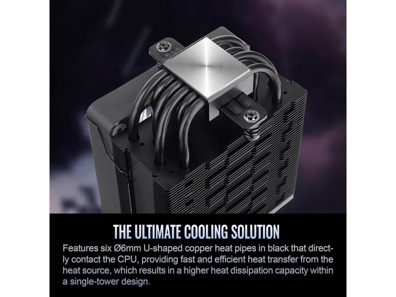 THE ULTIMATE COOLING SOLUTION

Features six 0.6mm U-shaped copper heat pipes in black that directly contact the CPU, providing fast and efficient heat transfer from the heat source, which results in a higher heat dissipation capacity within a single-tower design.