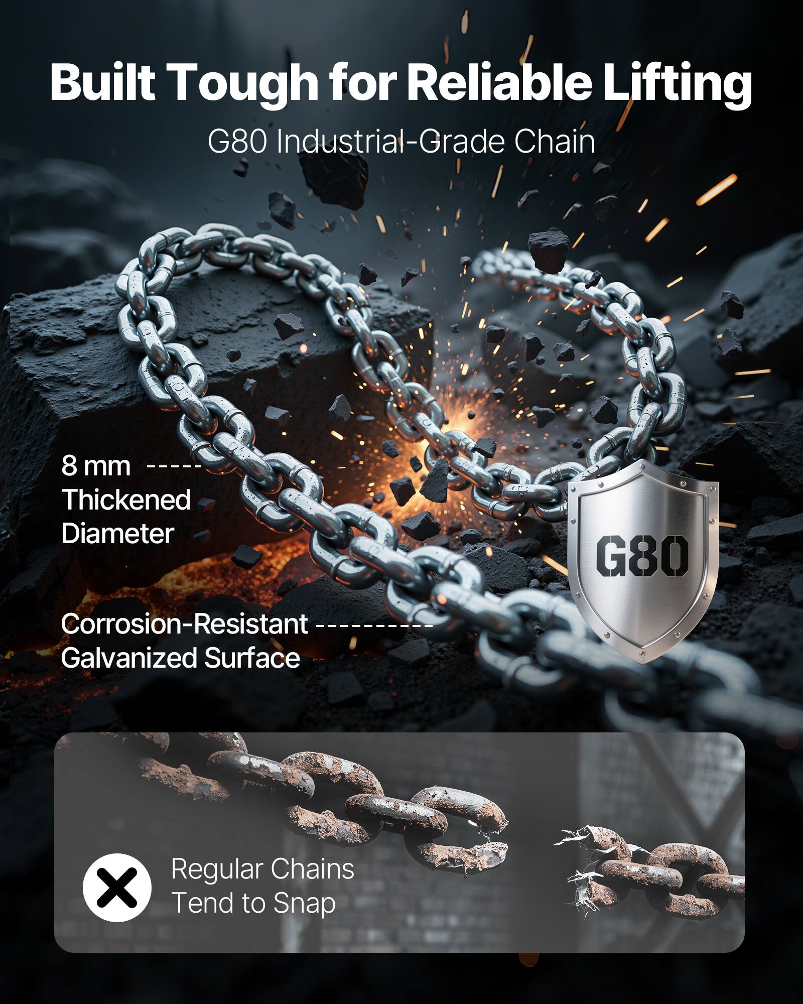 Built Tough for Reliable Lifting  
G80 Industrial-Grade Chain  

8 mm  
Thickened Diameter  

Corrosion-Resistant  
Galvanized Surface  

Regular Chains Tend to Snap
