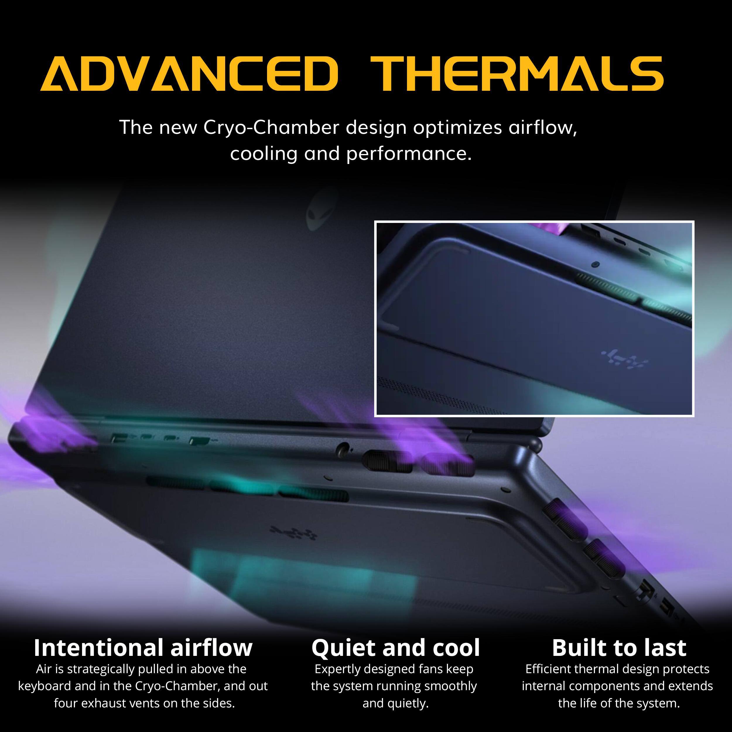 ADVANCED THERMALS

The new Cryo-Chamber design optimizes airflow, cooling and performance.

Intentional airflow
Air is strategically pulled in above the keyboard and in the Cryo-Chamber, and out four exhaust vents on the sides.

Quiet and cool
Expertly designed fans keep the system running smoothly and quietly.

Built to last
Efficient thermal design protects internal components and extends the life of the system.