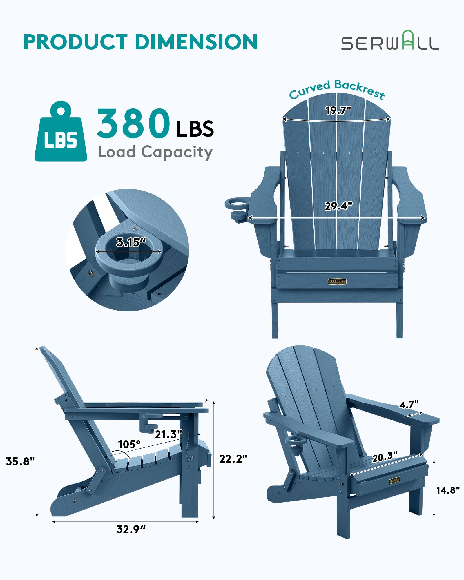 PRODUCT DIMENSION  
SERWALL  
Curved Backrest  
19.7"  
380 LBS Load Capacity  
29.4"  
3.15"  
4.7"  
35.8"  
21.3"  
105°  
22.2"  
20.3"  
14.8"  
32.9"