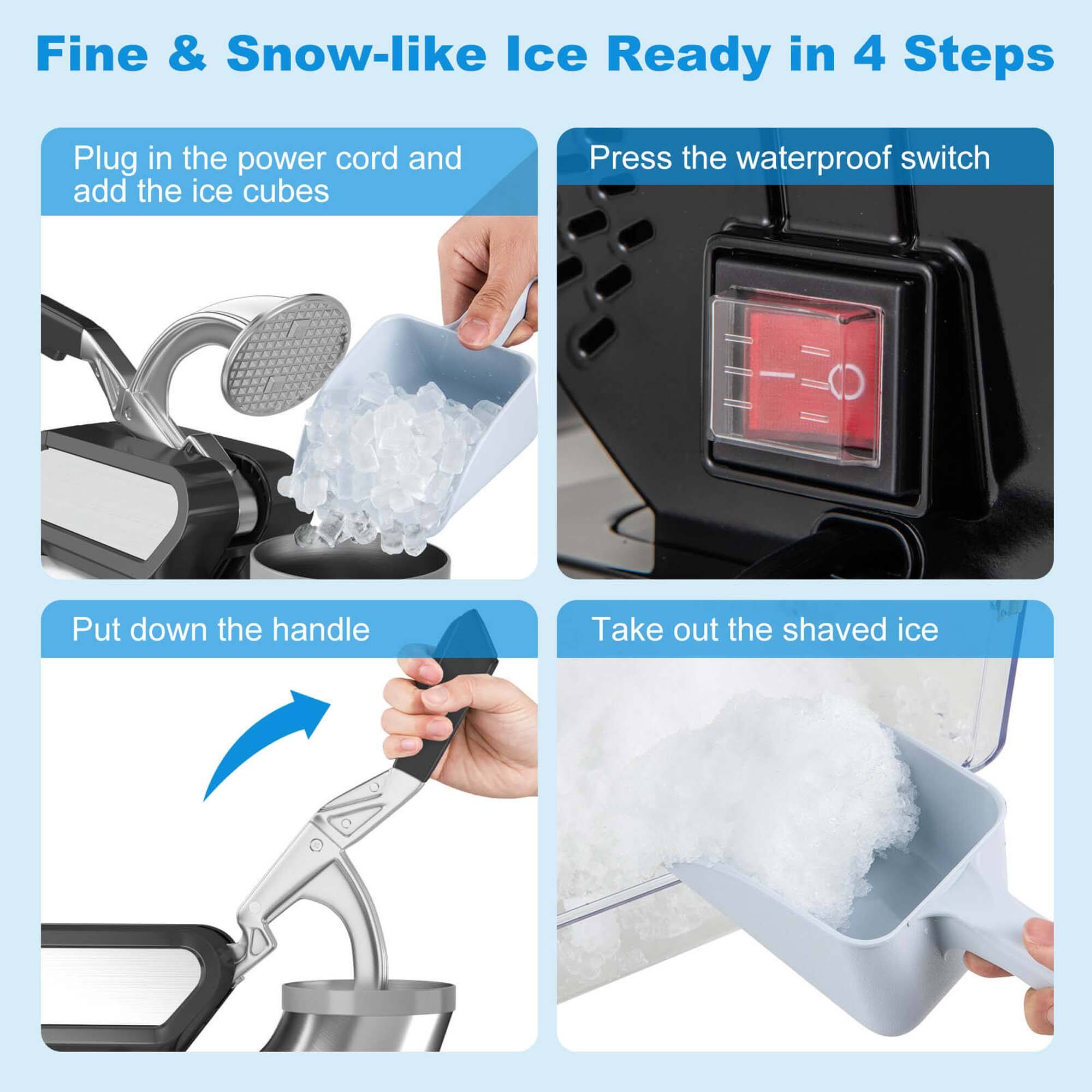 Fine & Snow-like Ice Ready in 4 Steps:

1. Plug in the power cord and add the ice cubes.
2. Press the waterproof switch.
3. Put down the handle.
4. Take out the shaved ice.