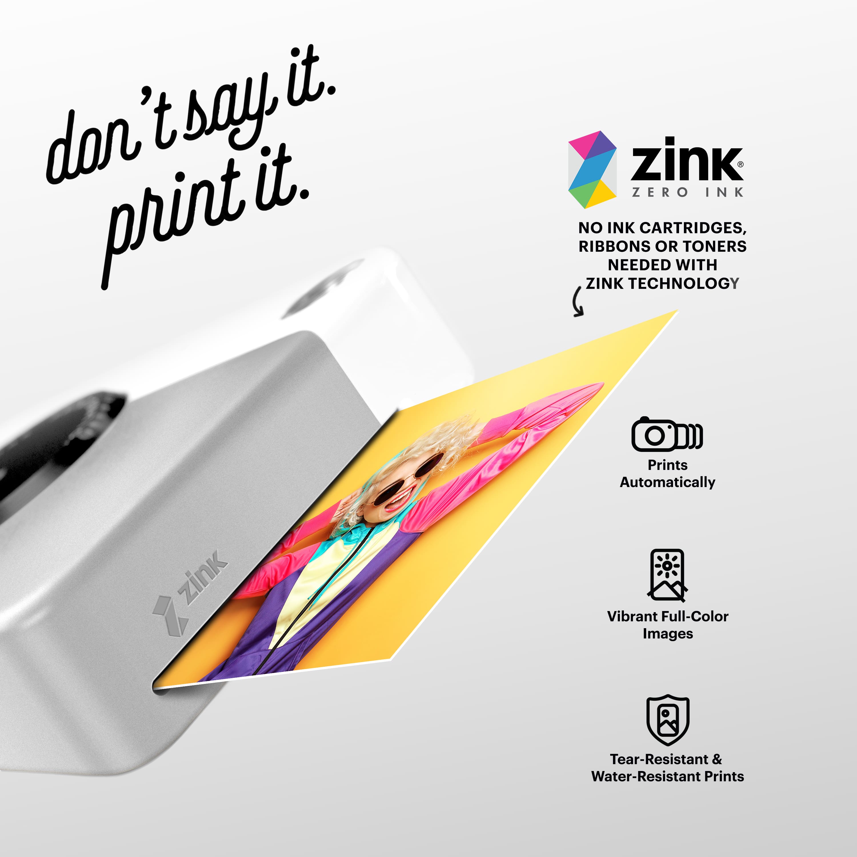 "Don't say it. Print it. Zink Zero Ink. No ink cartridges, ribbons or toners needed with Zink technology. Prints automatically. Vibrant full-color images. Tear-resistant & water-resistant prints."