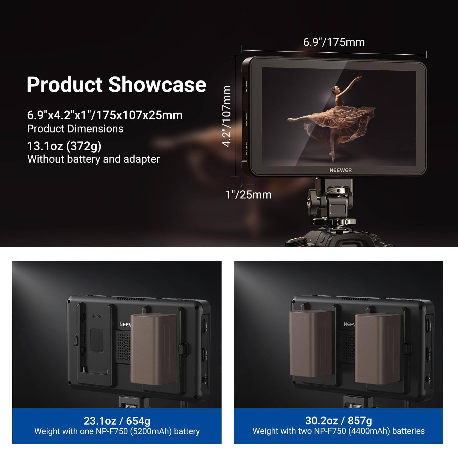 6.9"/175mm  
Product Showcase  
6.9"x4.2"x1"/175x107x25mm  
Product Dimensions  
13.1oz (372g) Without battery and adapter  

NEEWER  
1"/25mm  

23.1oz / 654g  
Weight with one NP-F750 (5200mAh) battery  

30.2oz / 857g  
Weight with two NP-F750 (4400mAh) batteries