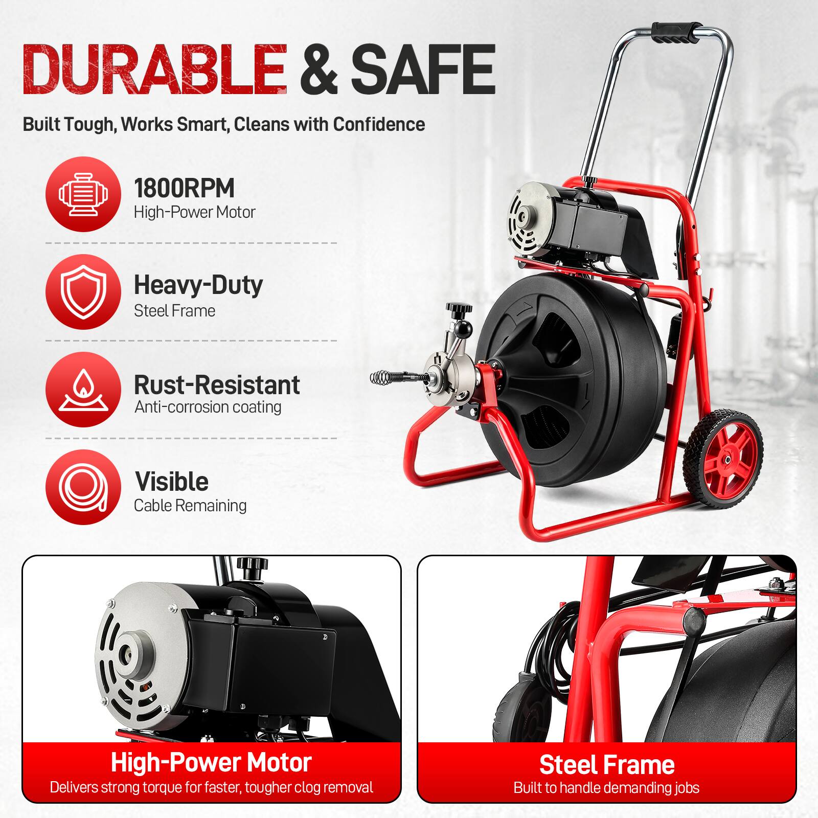 DURABLE & SAFE  
Built Tough, Works Smart, Cleans with Confidence

1800RPM High-Power Motor  
Heavy-Duty Steel Frame  
Rust-Resistant Anti-corrosion Coating  
Visible Cable Remaining  

High-Power Motor Delivers strong torque for faster, tougher clog removal  
Steel Frame Built to handle demanding jobs
