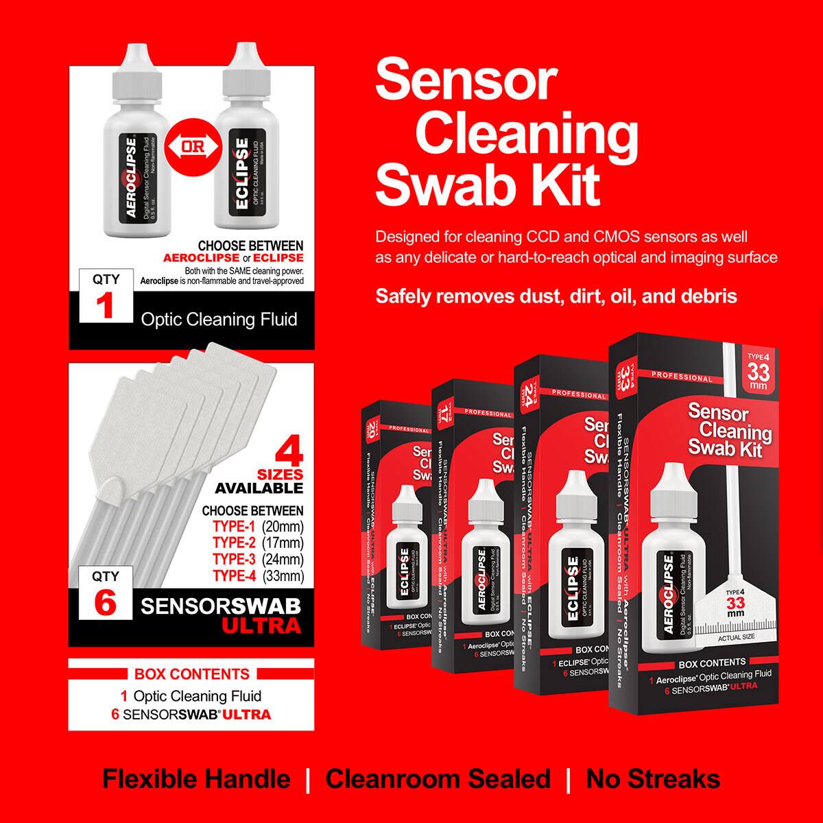 Sensor Cleaning Swab Kit

Designed for cleaning CCD and CMOS sensors as well as any delicate or hard-to-reach optical and imaging surface. Safely removes dust, dirt, oil, and debris

CHOOSE BETWEEN AEROCLIPSE or ECLIPSE
Both have the SAME cleaning power

AEROCLIPSE is non-flammable and travel-approved

1 Optic Cleaning Fluid

4 SIZES AVAILABLE
CHOOSE BETWEEN
TYPE-1 (20mm)
TYPE-2 (17mm)
TYPE-3 (24mm)
TYPE-4 (33mm)

6 SENSORSWAB ULTRA

BOX CONTENTS
1 Optic Cleaning Fluid
6 SENSORSWAB ULTRA

Flexible Handle | Cleanroom Sealed | No Streaks