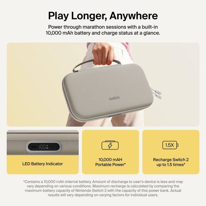 Play Longer, Anywhere  
Power through marathon sessions with a built-in 10,000 mAh battery and charge status at a glance.

belkin

1.5X  
LED Battery Indicator  
10,000 mAH Portable Power*  
Recharge Switch 2 up to 1.5 times*

*Contains a 10,000 mAh internal battery. Amount of discharge to user's device is less and may vary depending on various conditions. Maximum recharge is calculated by comparing the maximum battery capacity of Nintendo Switch 2 with the capacity of this power bank. Actual results will vary depending on varying factors for individual users.