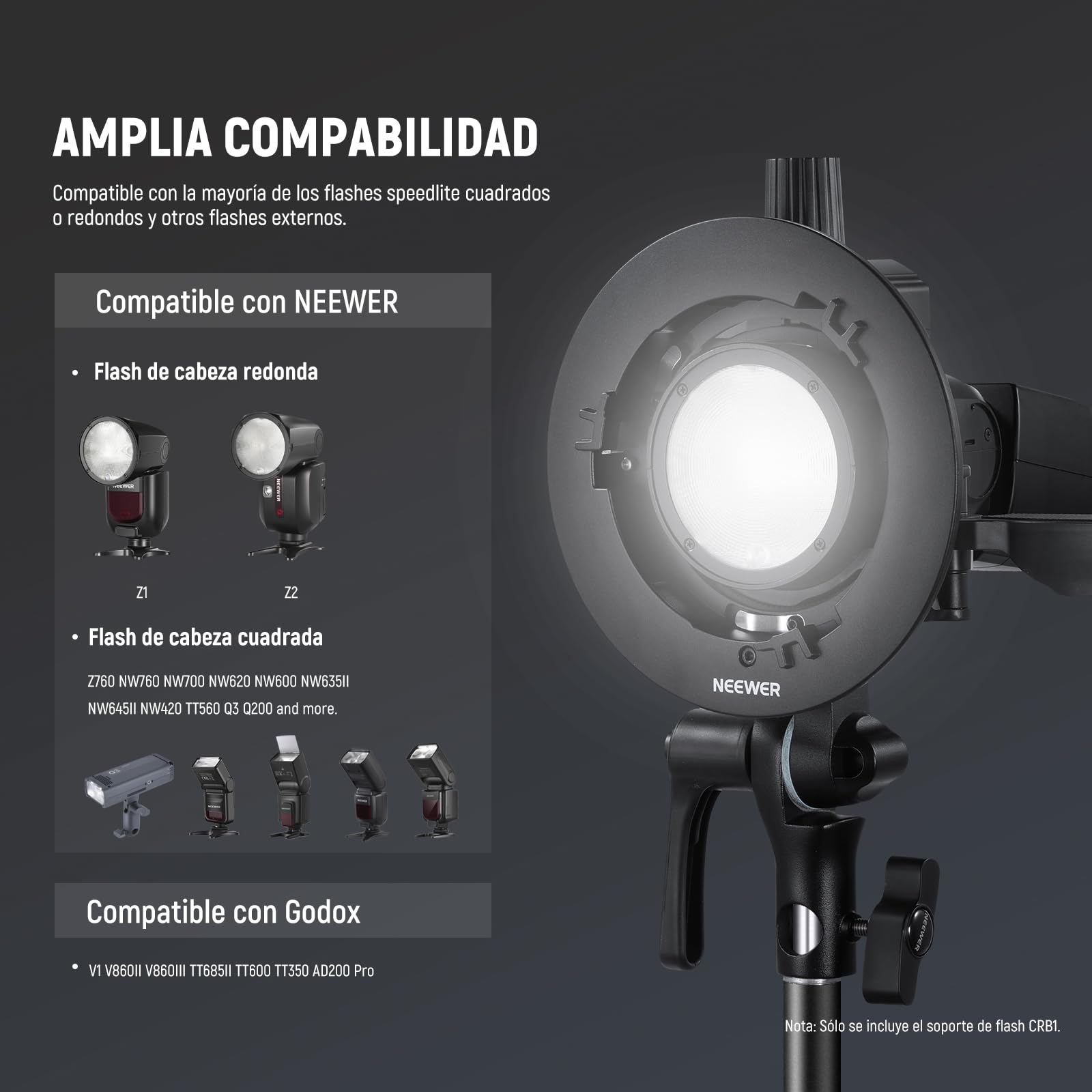 AMPLIA COMPATIBILIDAD  
Compatible con la mayoría de los flashes speedlite cuadrados o redondos y otros flashes externos.

Compatible con NEEWER  
- Flash de cabeza redonda  
  Z1  
  Z2  

- Flash de cabeza cuadrada  
  Z760 NW760 NW700 NW620 NW600 NW635II NW645II NW420 TT560 03 0200 and more.  

Compatible con Godox  
- V1 V860II V860III TT685II T1600 TT350 AD200 Pro  

Nota: Solo se incluye el soporte de flash CRB1.