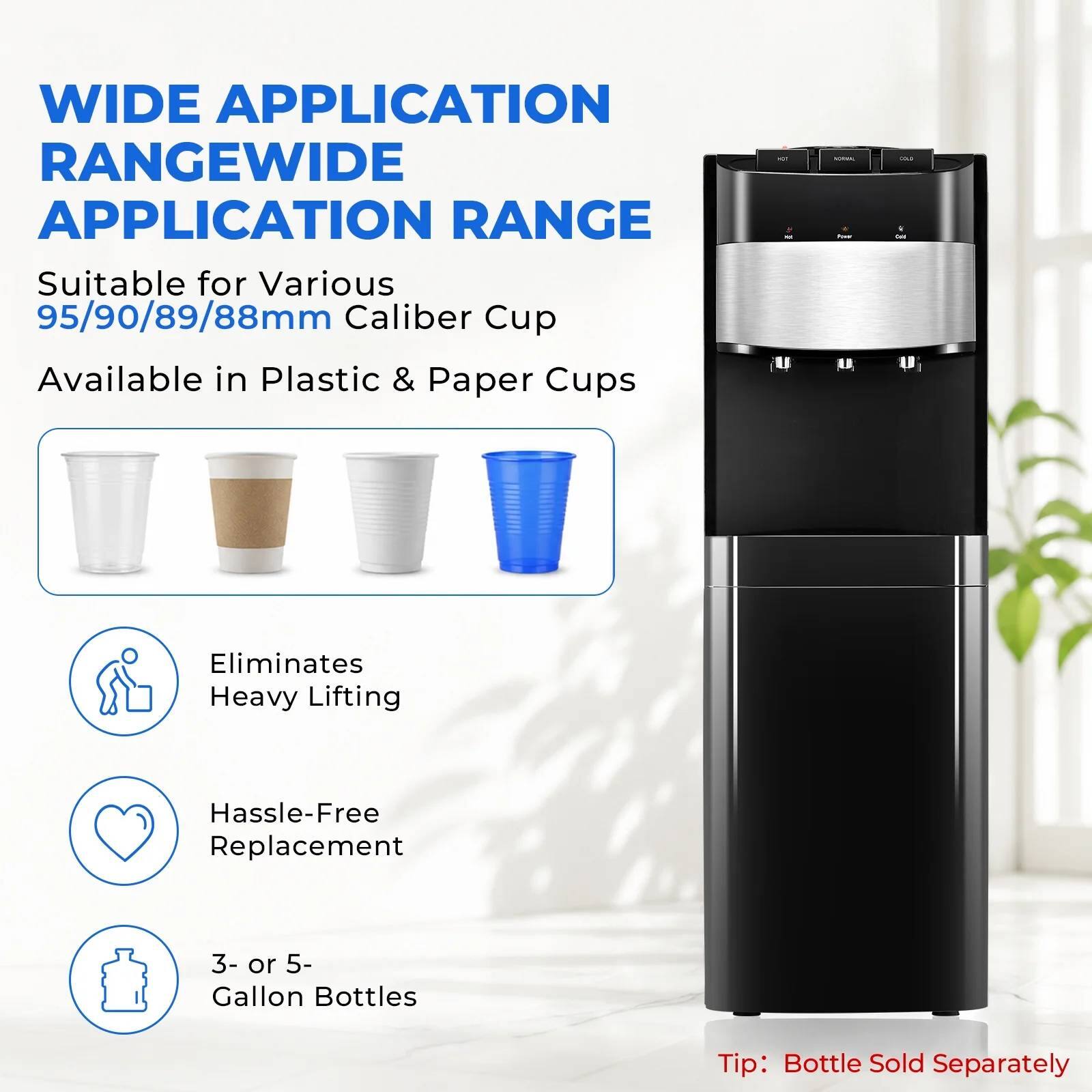 WIDE APPLICATION RANGE  
Suitable for Various 95/90/89/88mm Caliber Cup  
Available in Plastic & Paper Cups  
Eliminates Heavy Lifting  
Hassle-Free Replacement  
3- or 5- Gallon Bottles  
Tip: Bottle Sold Separately
