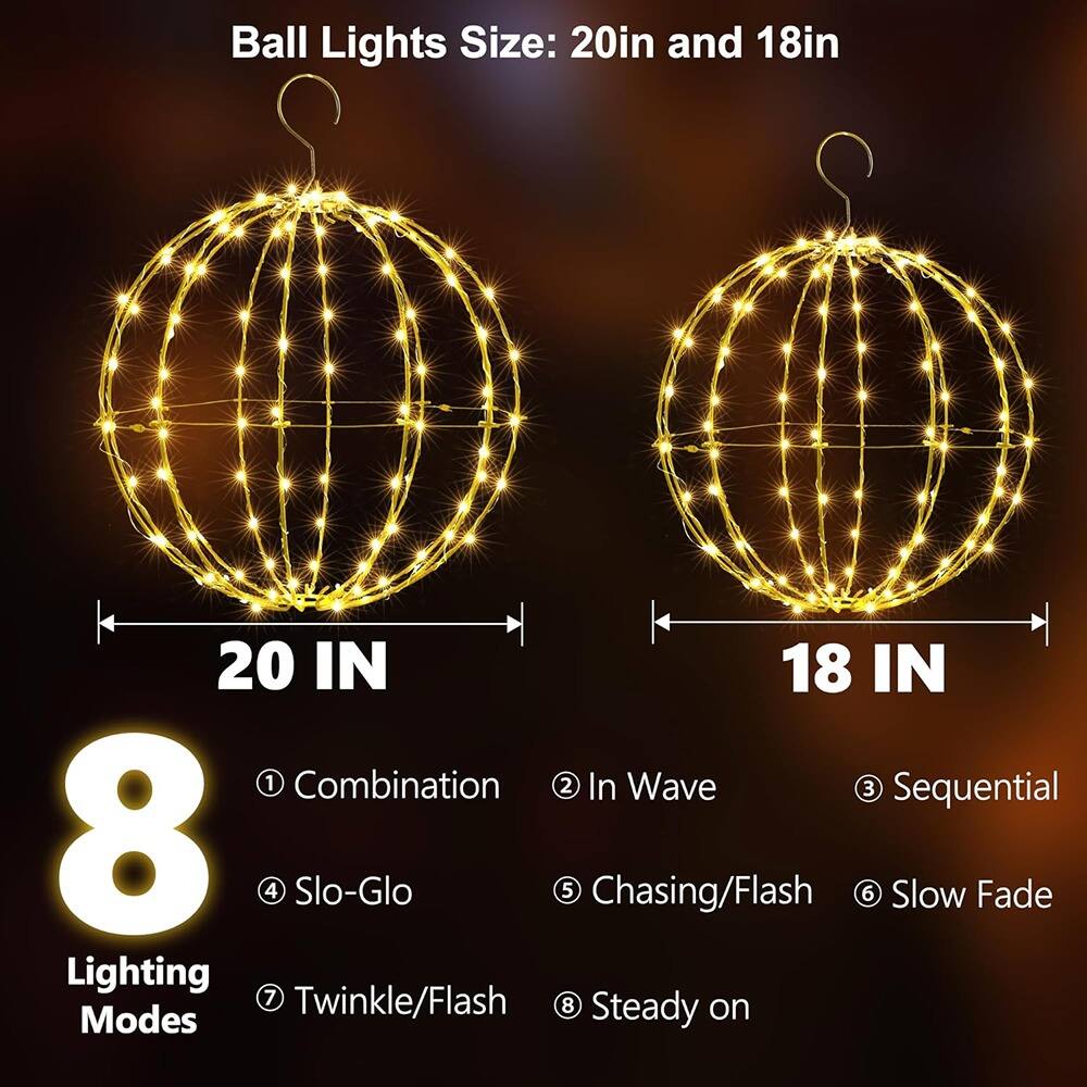 Ball Lights Size: 20in and 18in

20 IN

18 IN

8 Lighting Modes

1. Combination
2. In Wave
3. Sequential
4. Slo-Glo
5. Chasing/Flash
6. Slow Fade
7. Twinkle/Flash
8. Steady on