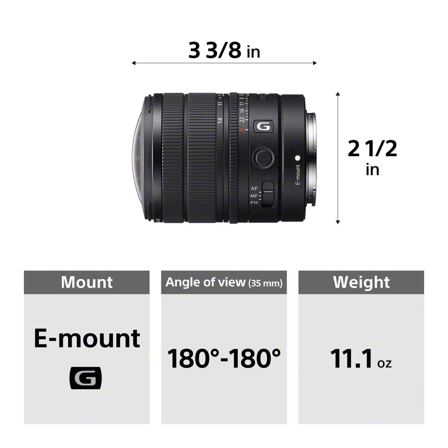 3 3/8 in  
11 4  
8 16 11 8 SF 16 22  
G AF MF- FH  
L-mount  
2 1/2 in  
Mount  
Angle of view (35 mm)  
Weight  
E-mount 180-180 G  
11.1 oz