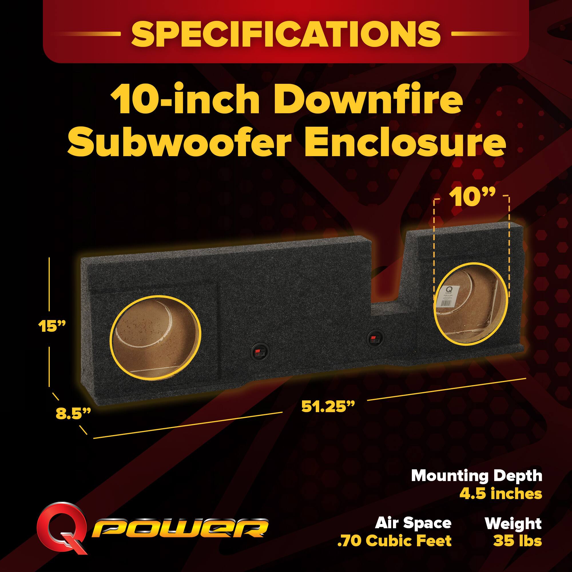 SPECIFICATIONS  
10-inch Downfire Subwoofer Enclosure  
10"  
15"  
8.5"  
51.25"  
Mounting Depth: 4.5 inches  
Air Space: .70 Cubic Feet  
Weight: 35 lbs