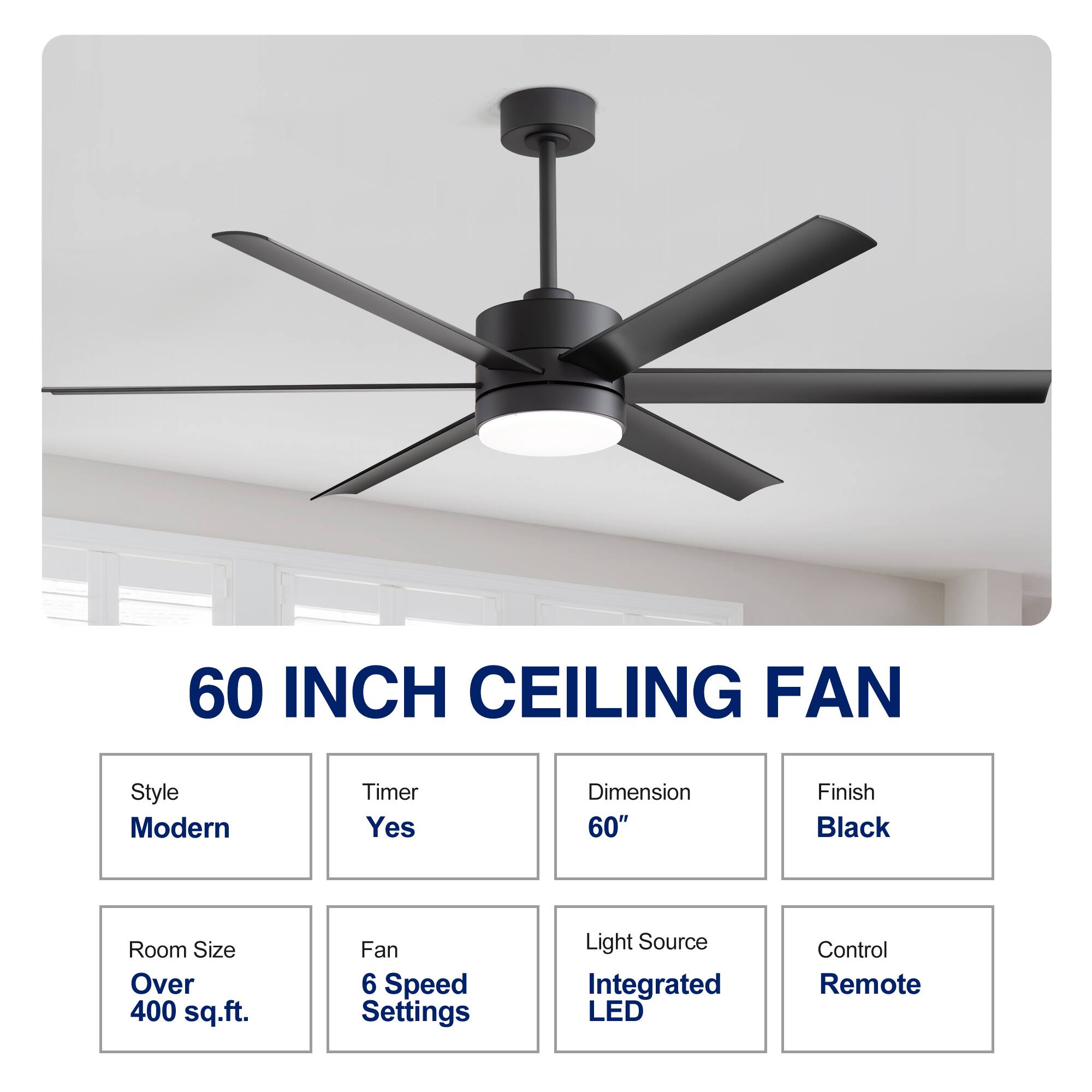 60 INCH CEILING FAN
Style: Modern
Timer: Yes
Dimension: 60"
Finish: Black
Room Size: Over 400 sq.ft.
Fan: 6 Speed Settings
Light Source: Integrated LED
Control: Remote