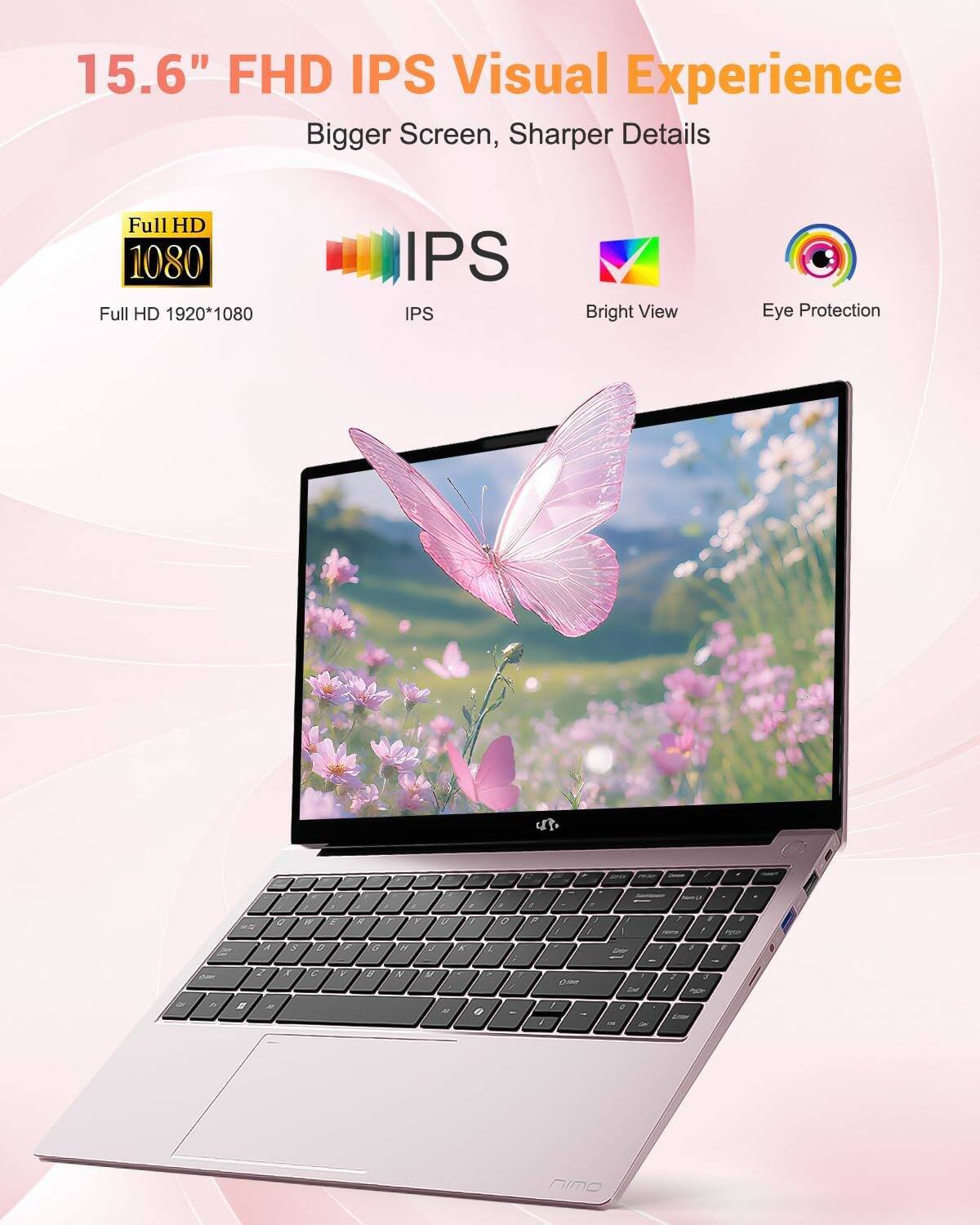 15.6" FHD IPS Visual Experience  
Bigger Screen, Sharper Details  

Full HD 1080  
Full HD 1920*1080  

IPS  

Bright View  

Eye Protection