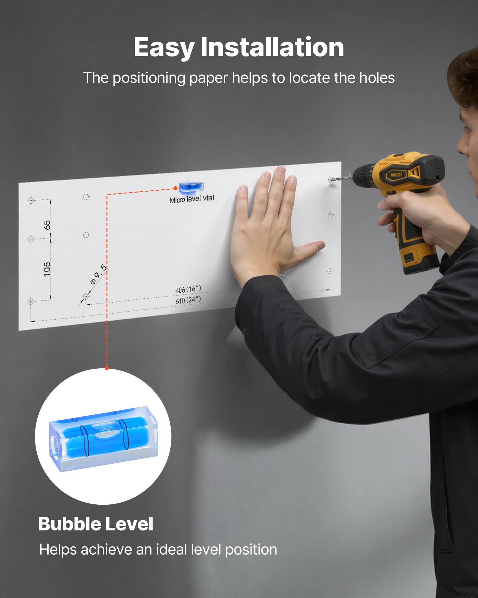 Easy Installation  
The positioning paper helps to locate the holes  

Micro level vial  

Bubble Level  
Helps achieve an ideal level position
