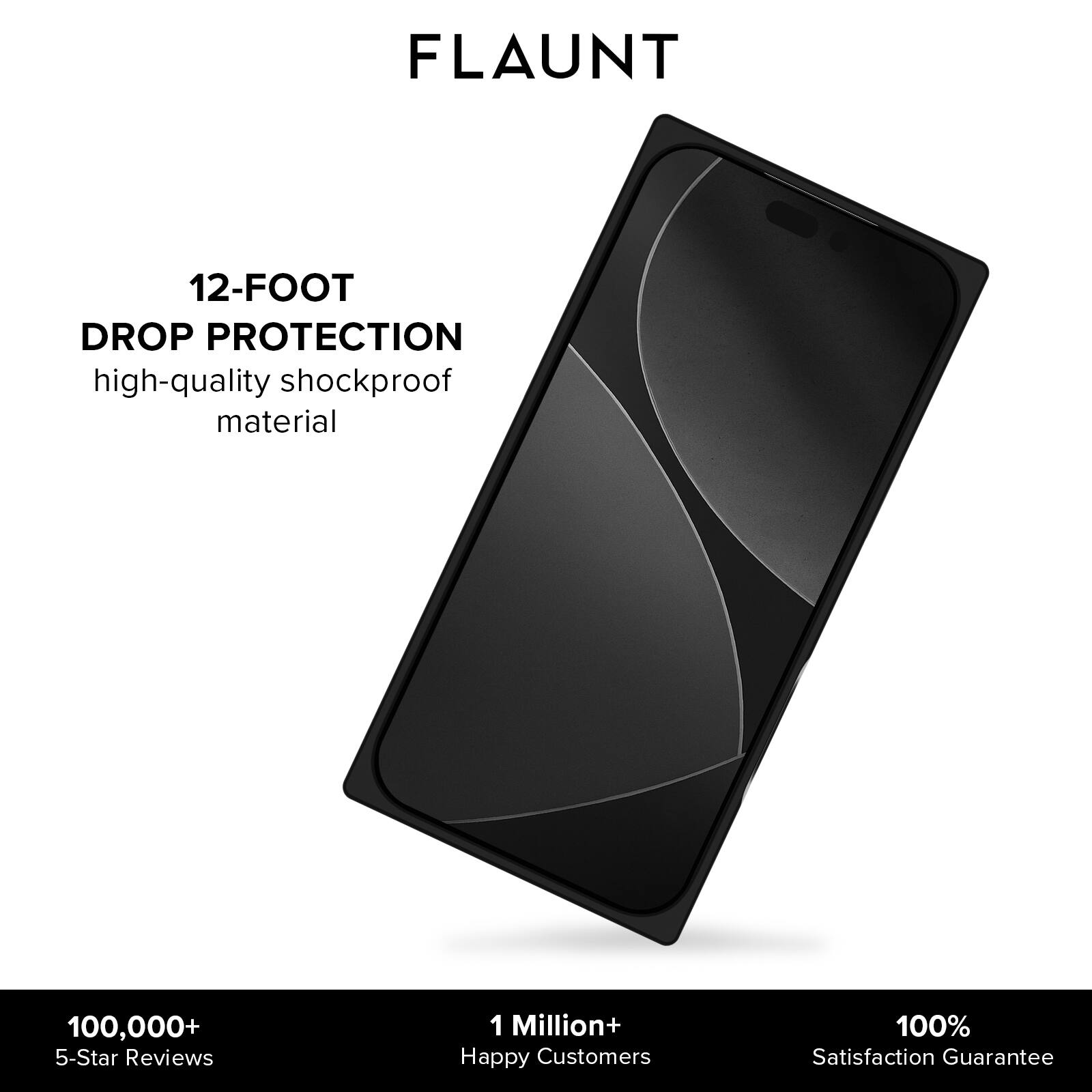 FLAUNT

12-FOOT DROP PROTECTION  
high-quality shockproof material

100,000+ 5-Star Reviews  
1 Million+ Happy Customers  
100% Satisfaction Guarantee