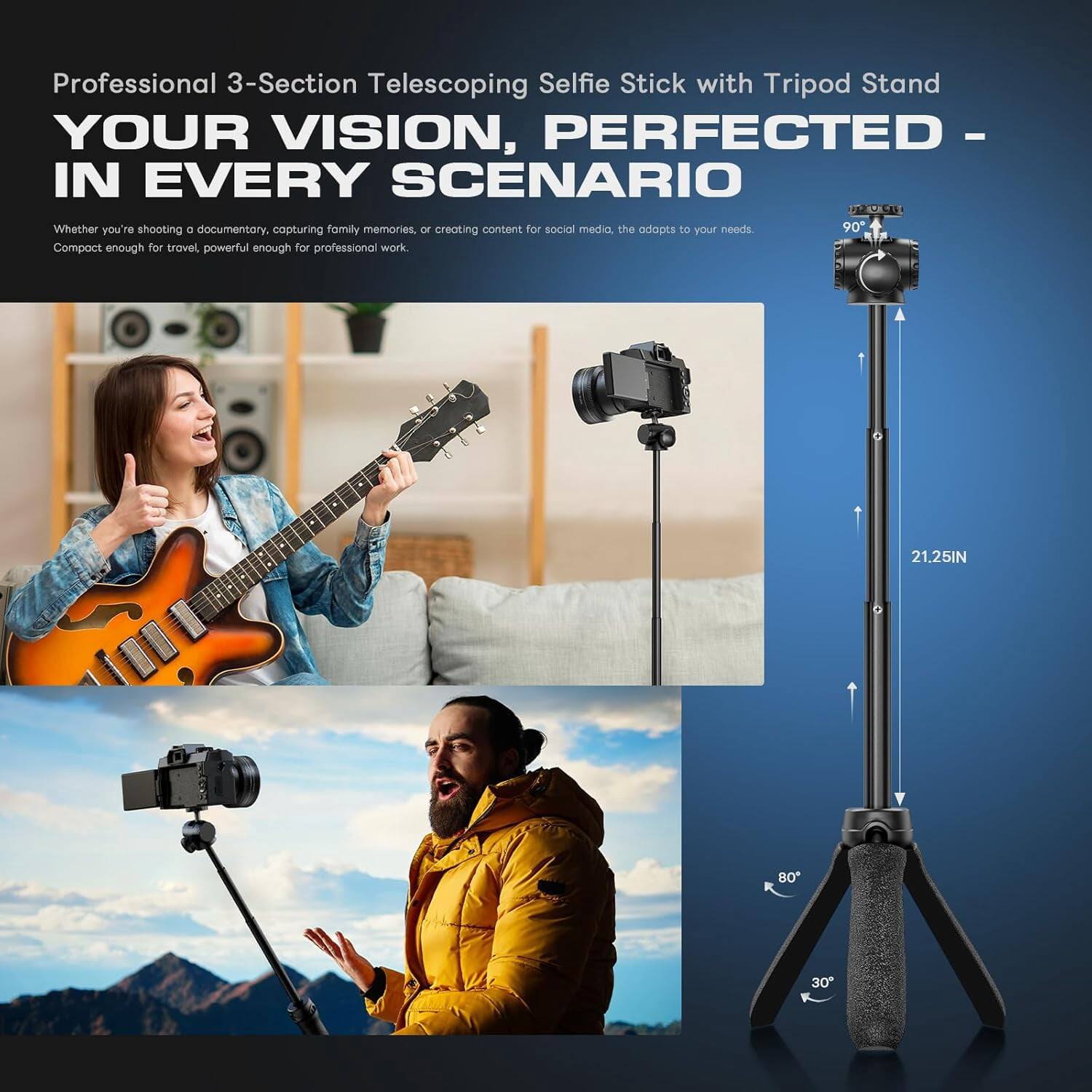 Professional 3-Section Telescoping Selfie Stick with Tripod Stand  
YOUR VISION, PERFECTED - IN EVERY SCENARIO  

Whether you're shooting a documentary, capturing family memories, or creating content for social media, the adopts to your needs.  
Compact enough for travel, powerful enough for professional work.  

90°  
21.25IN  
80°  
30°