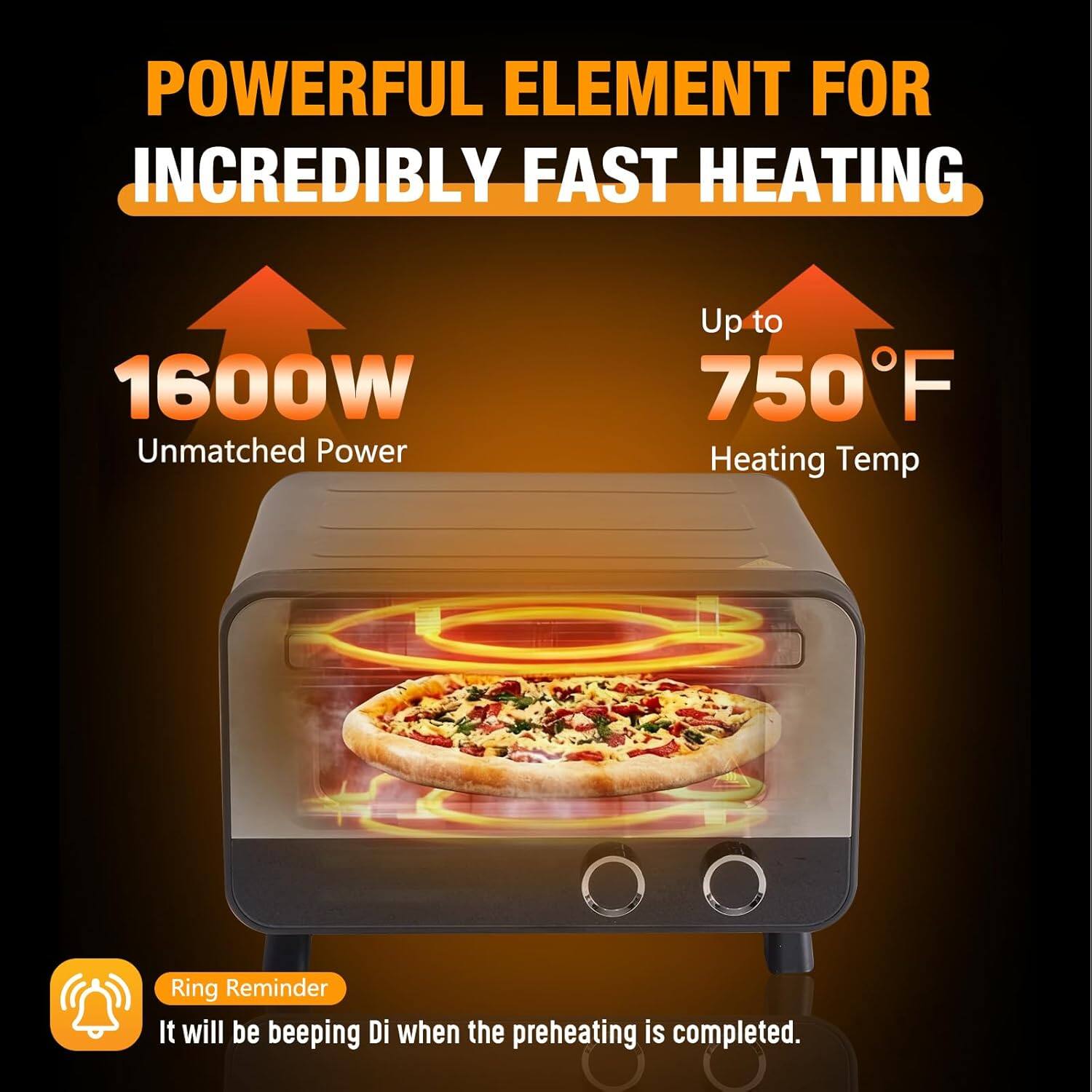 POWERFUL ELEMENT FOR INCREDIBLY FAST HEATING  
1600W Unmatched Power  
Up to 750°F Heating Temp  
Ring Reminder  
It will be beeping Di when the preheating is completed.