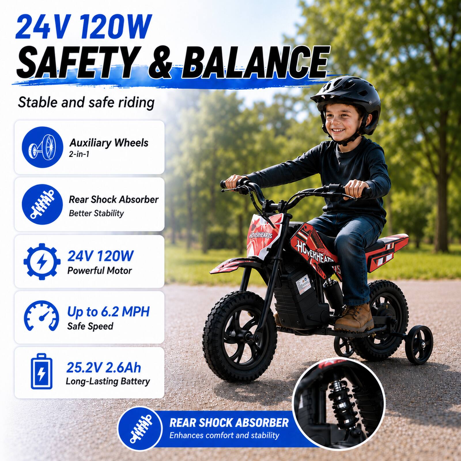 24V 120W SAFETY & BALANCE  
Stable and safe riding

Auxiliary Wheels 2-in-1

Rear Shock Absorber  
Better Stability

24V 120W Powerful Motor

Up to 6.2 MPH Safe Speed

25.2V 2.6Ah Long-Lasting Battery

REAR SHOCK ABSORBER  
Enhances comfort and stability