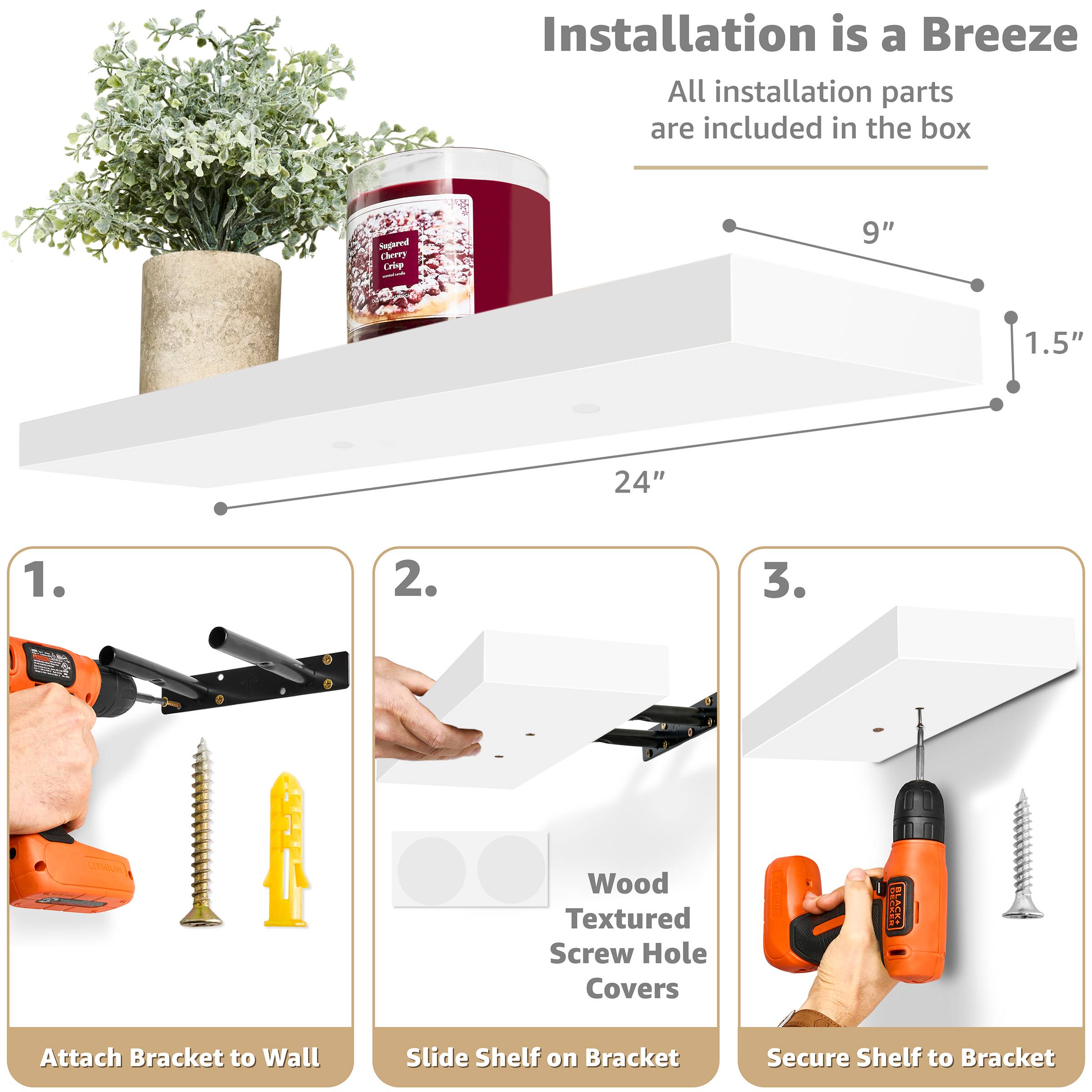 Installation is a Breeze  
All installation parts are included in the box

Sugared Cherry Crisp  
9"  
1.5"  
24"

1. Attach Bracket to Wall  
2. Slide Shelf on Bracket  
3. Secure Shelf to Bracket

LITHON  
Wood Textured Screw Hole Covers  
BLASSE