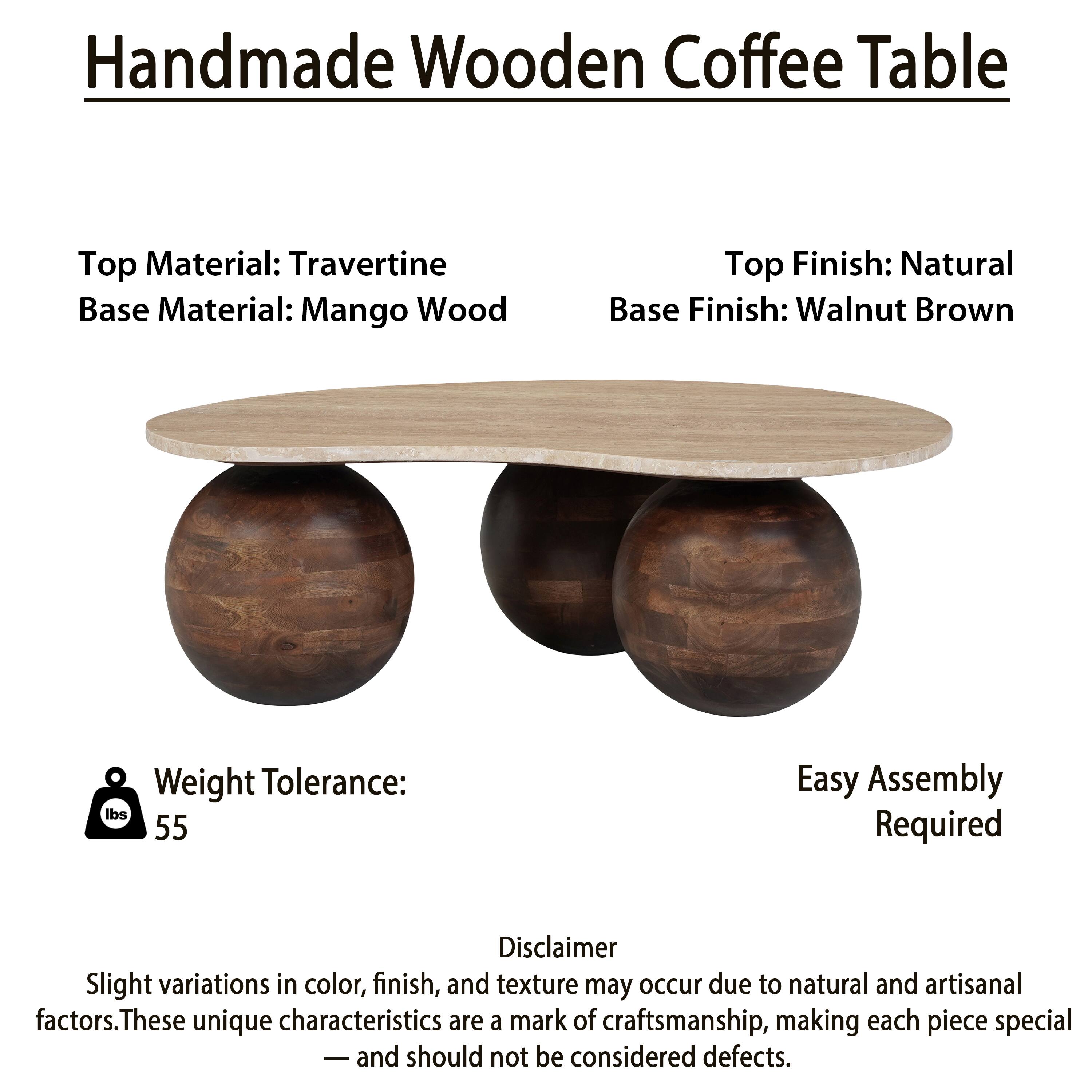 Handmade Wooden Coffee Table

Top Material: Travertine  
Base Material: Mango Wood  

Top Finish: Natural  
Base Finish: Walnut Brown  

Weight Tolerance: 55 lbs  

Easy Assembly Required  

Disclaimer  
Slight variations in color, finish, and texture may occur due to natural and artisanal factors. These unique characteristics are a mark of craftsmanship, making each piece special and should not be considered defects.