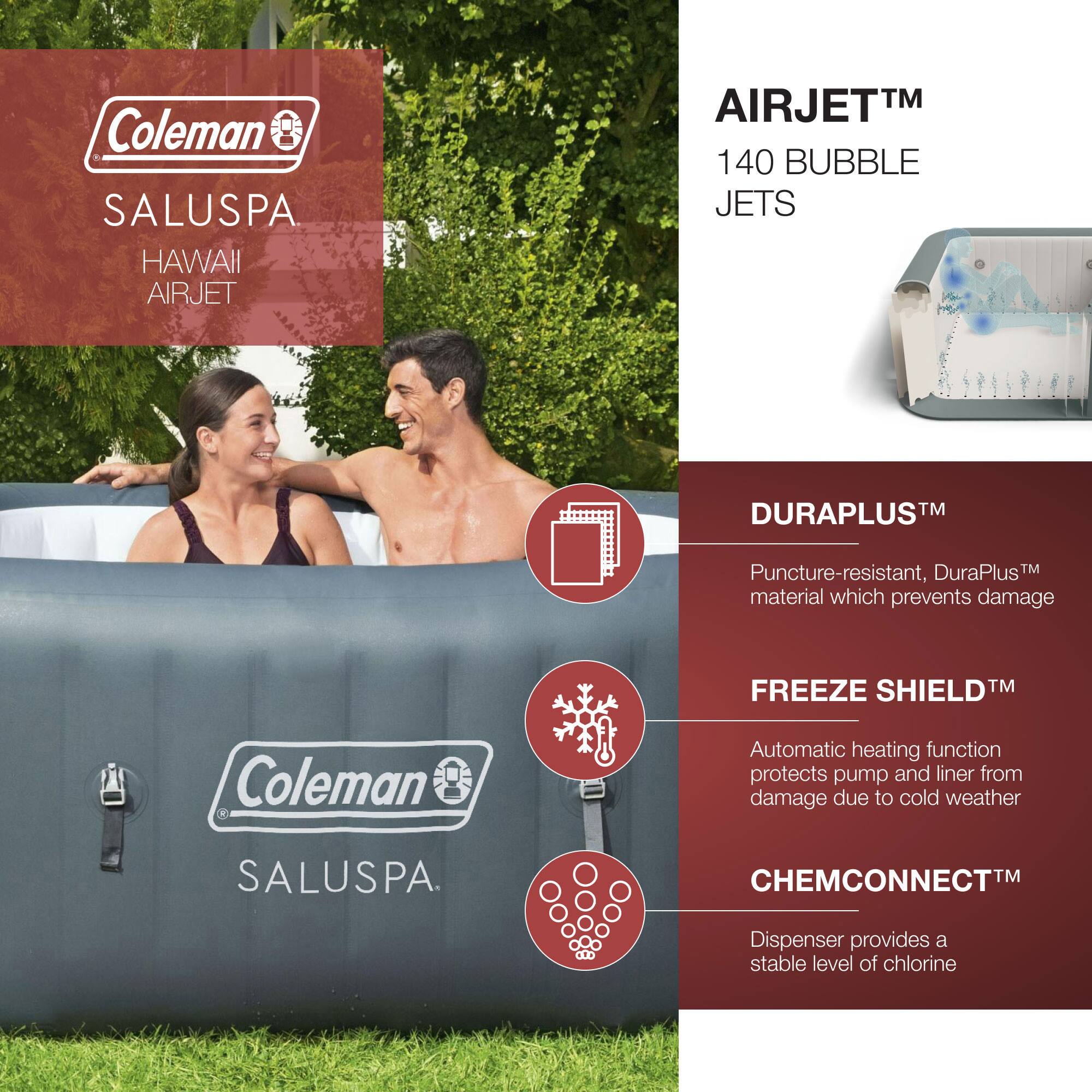 Coleman SALUSPA  
HAWAII AIRJET  

AIRJET™  
140 BUBBLE JETS  

DURAPLUS™  
Puncture-resistant, DuraPlus™ material which prevents damage  

FREEZE SHIELD™  
Automatic heating function protects pump and liner from damage due to cold weather  

CHEMCONNECT™  
Dispenser provides a stable level of chlorine