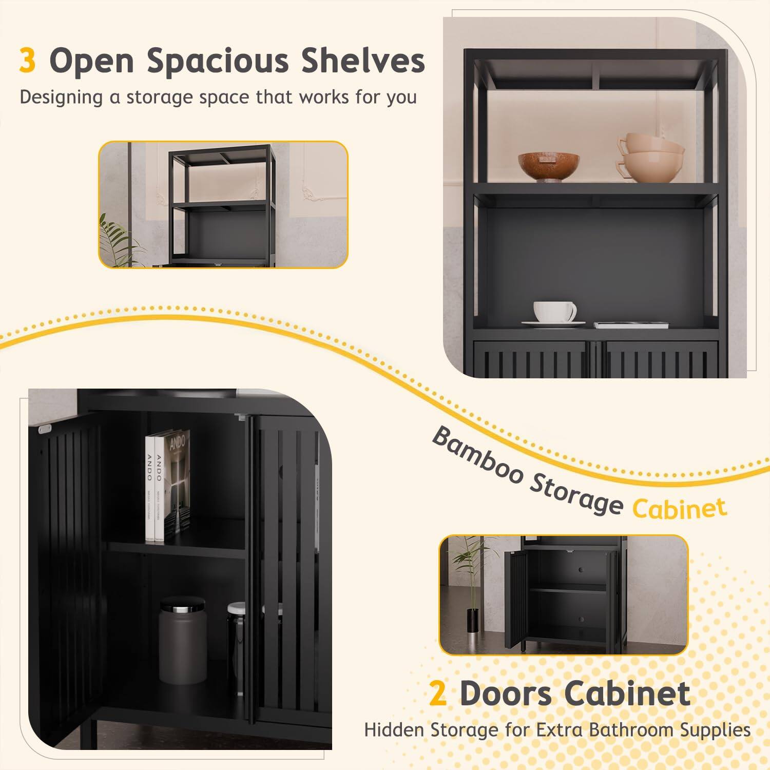 3 Open Spacious Shelves  
Designing a storage space that works for you  

Bamboo Storage Cabinet  

2 Doors Cabinet  
Hidden Storage for Extra Bathroom Supplies